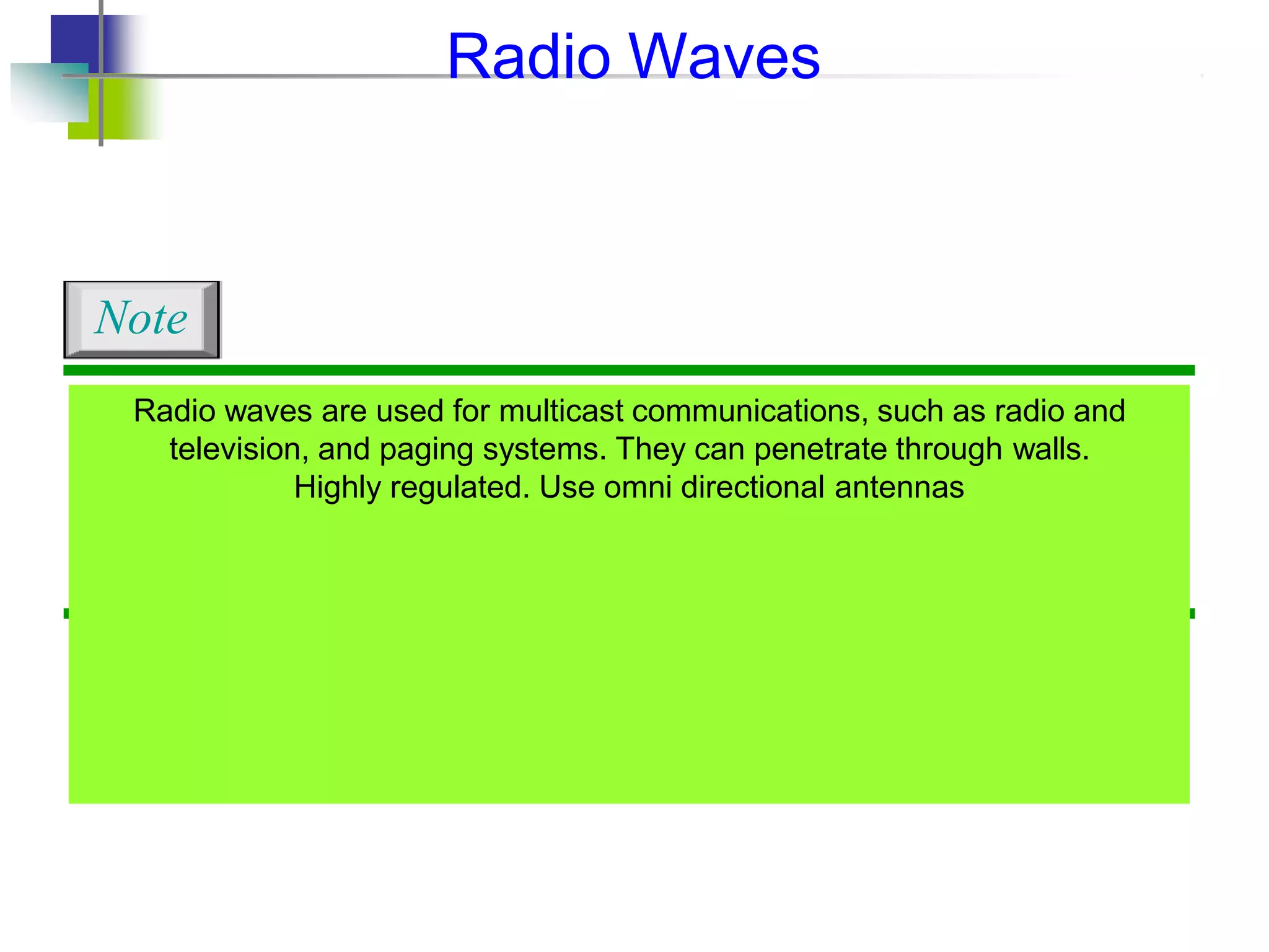 Radio waves are used for multicast communications, such as radio and
television, and paging systems. They can penetrate through walls.
Highly regulated. Use omni directional antennas
Note
Radio Waves
 