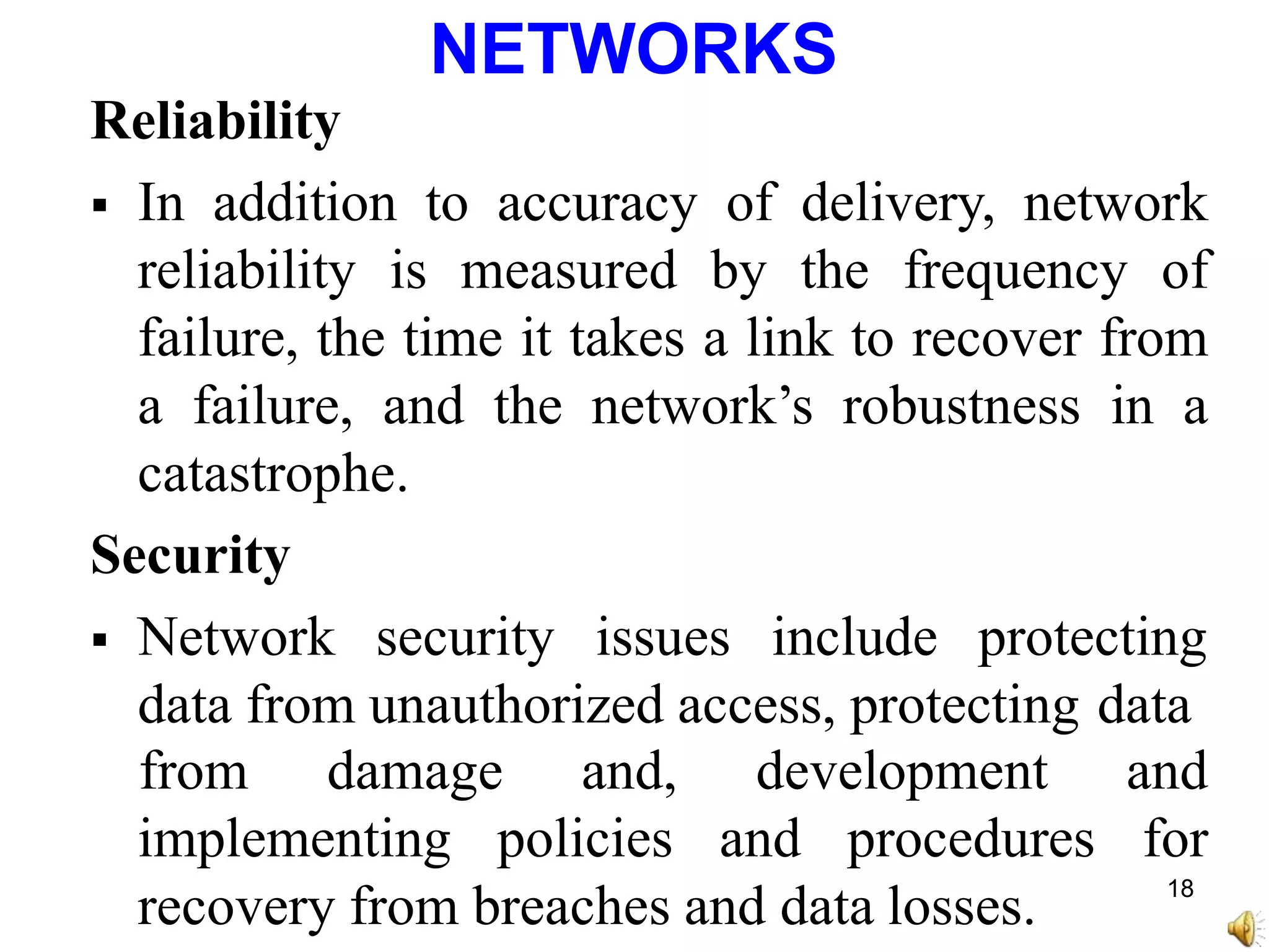NETWORKS
Reliability
 In addition to accuracy of delivery, network
reliability is measured by the frequency of
failure, the time it takes a link to recover from
a failure, and the network’s robustness in a
catastrophe.
Security
 Network security issues include protecting
data from unauthorized access, protecting data
implementing policies and procedures
recovery from breaches and data losses.
from damage and, development and
for
18
 