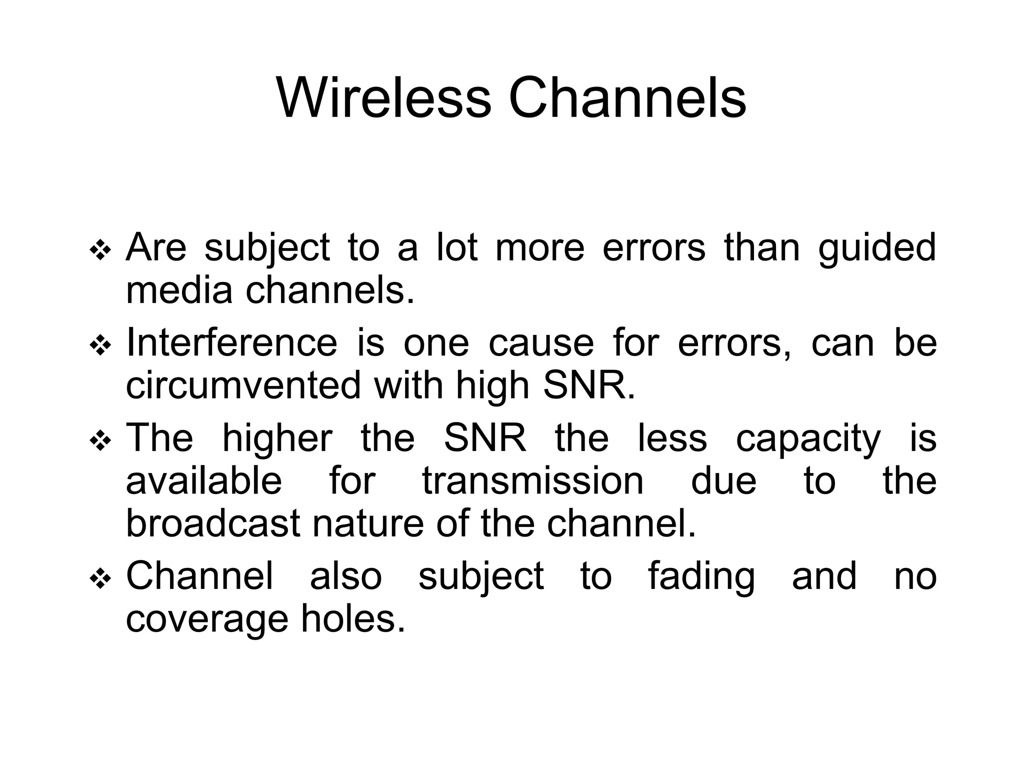 Wireless Channels
 Are subject to a lot more errors than guided
media channels.
 Interference is one cause for errors, can be
circumvented with high SNR.
 The higher the SNR the less capacity is
available for transmission due to the
broadcast nature of the channel.
 Channel also subject to fading and no
coverage holes.
 