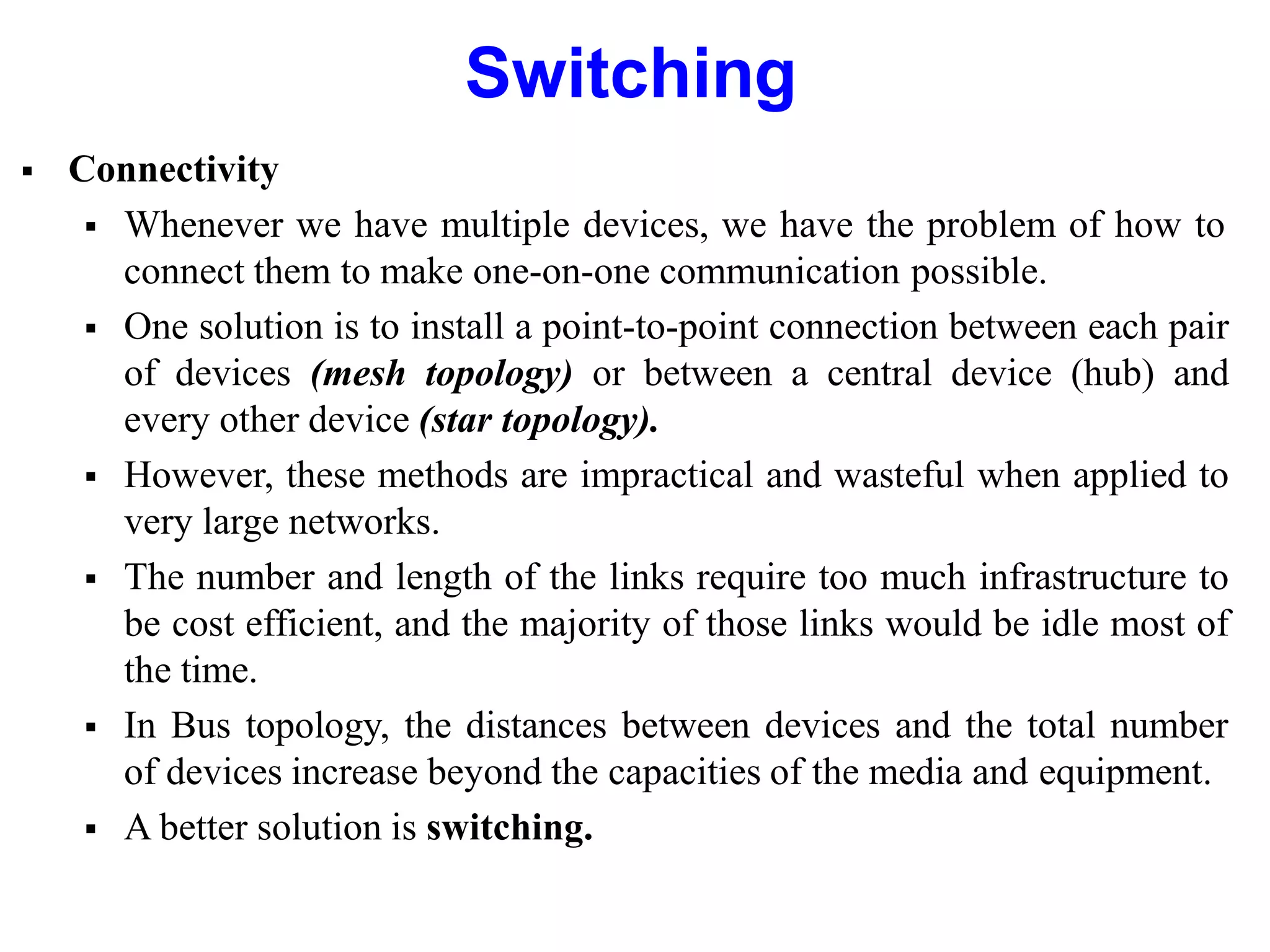 Switching
 Connectivity
 Whenever we have multiple devices, we have the problem of how to
connect them to make one-on-one communication possible.
 One solution is to install a point-to-point connection between each pair
of devices (mesh topology) or between a central device (hub) and
every other device (star topology).
 However, these methods are impractical and wasteful when applied to
very large networks.
 The number and length of the links require too much infrastructure to
be cost efficient, and the majority of those links would be idle most of
the time.
 In Bus topology, the distances between devices and the total number
of devices increase beyond the capacities of the media and equipment.
 A better solution is switching.
 