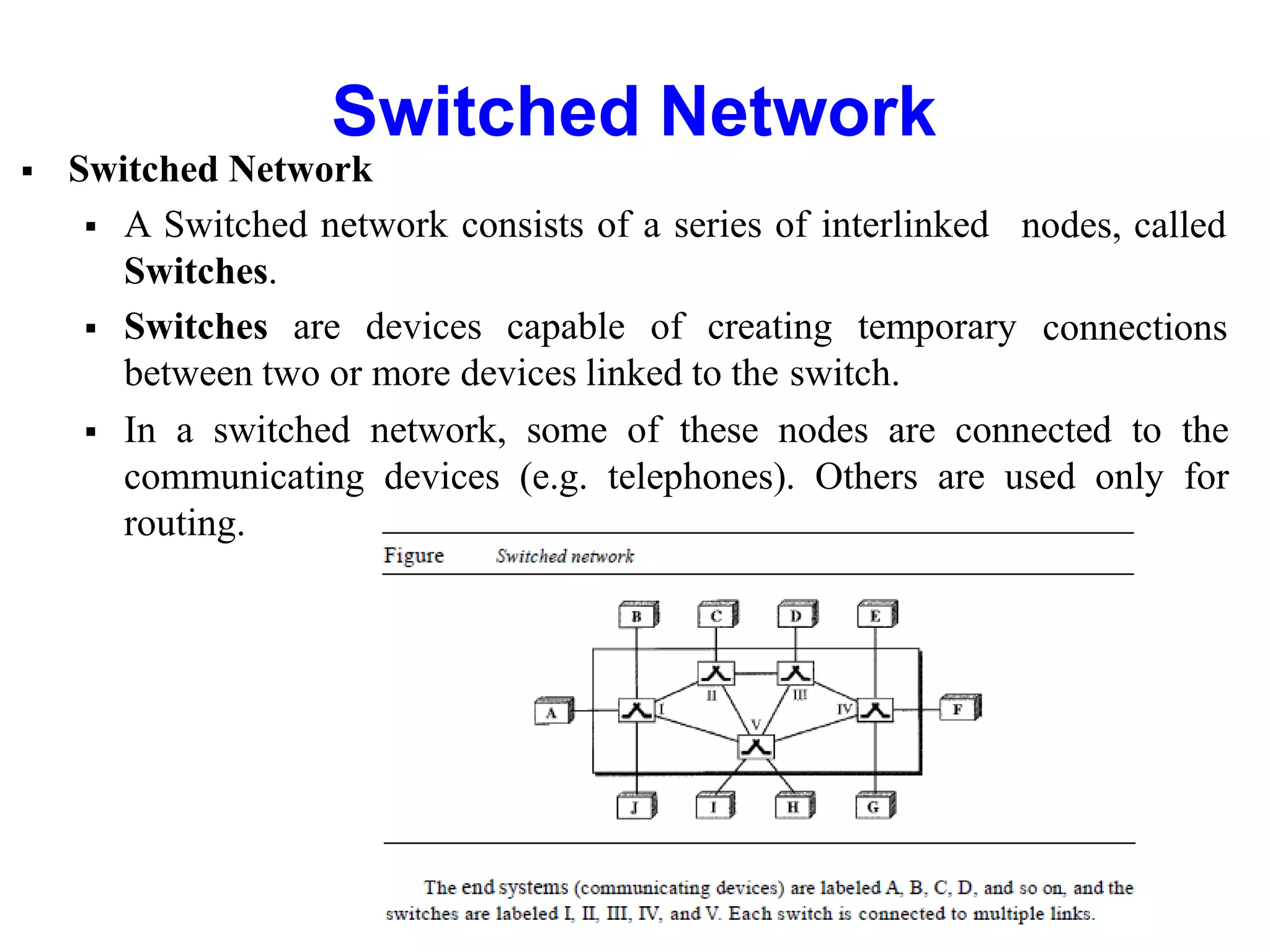  Switched Network
 A Switched network consists of a series of interlinked
Switches.
 Switches are devices capable of creating temporary
between two or more devices linked to the switch.
nodes, called
connections
 In a switched network, some of these nodes are connected to the
communicating devices (e.g. telephones). Others are used only for
routing.
Switched Network
 