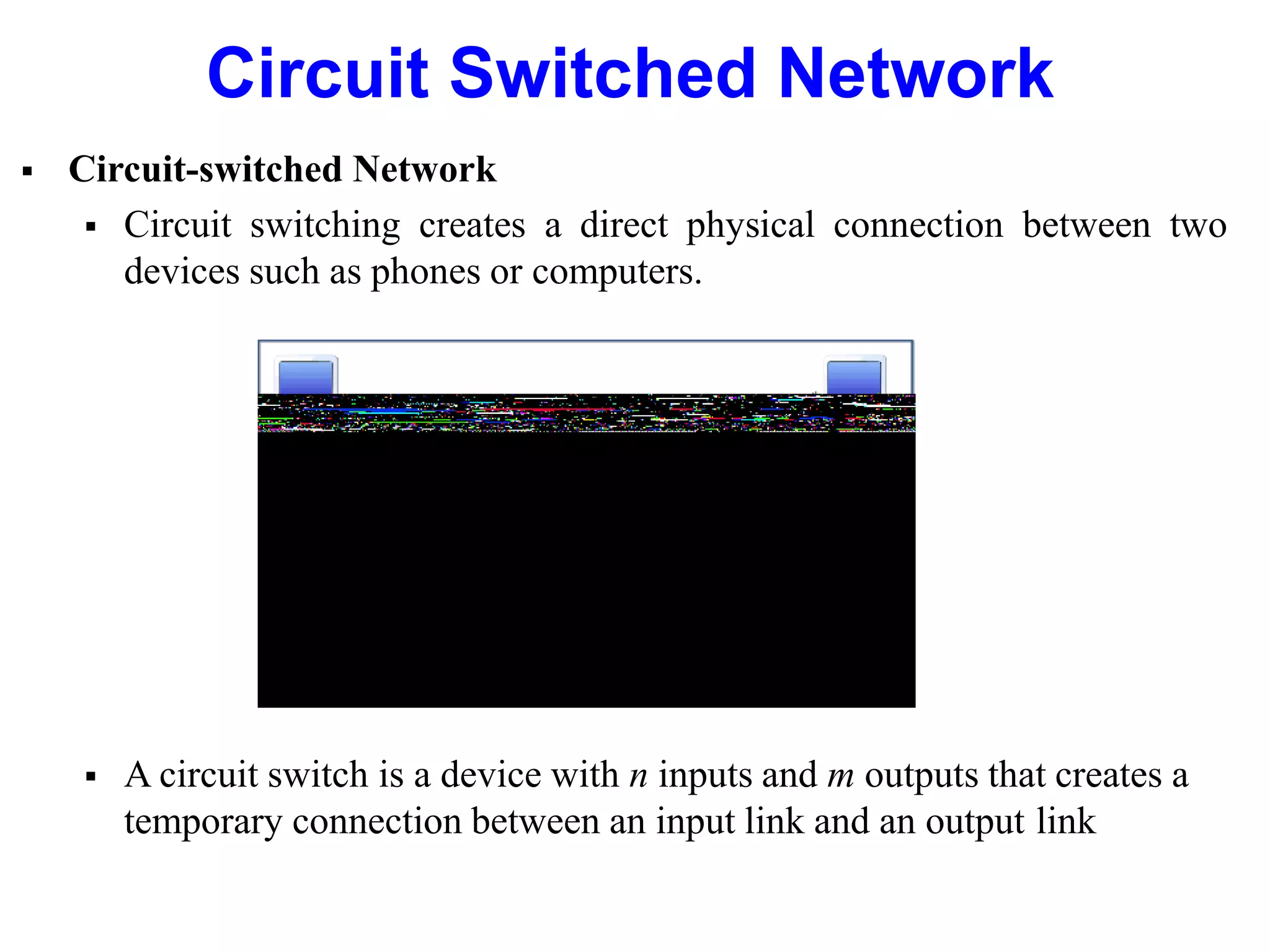 Circuit Switched Network
 Circuit-switched Network
 Circuit switching creates a direct physical connection between two
devices such as phones or computers.
 A circuit switch is a device with n inputs and m outputs that creates a
temporary connection between an input link and an output link
 