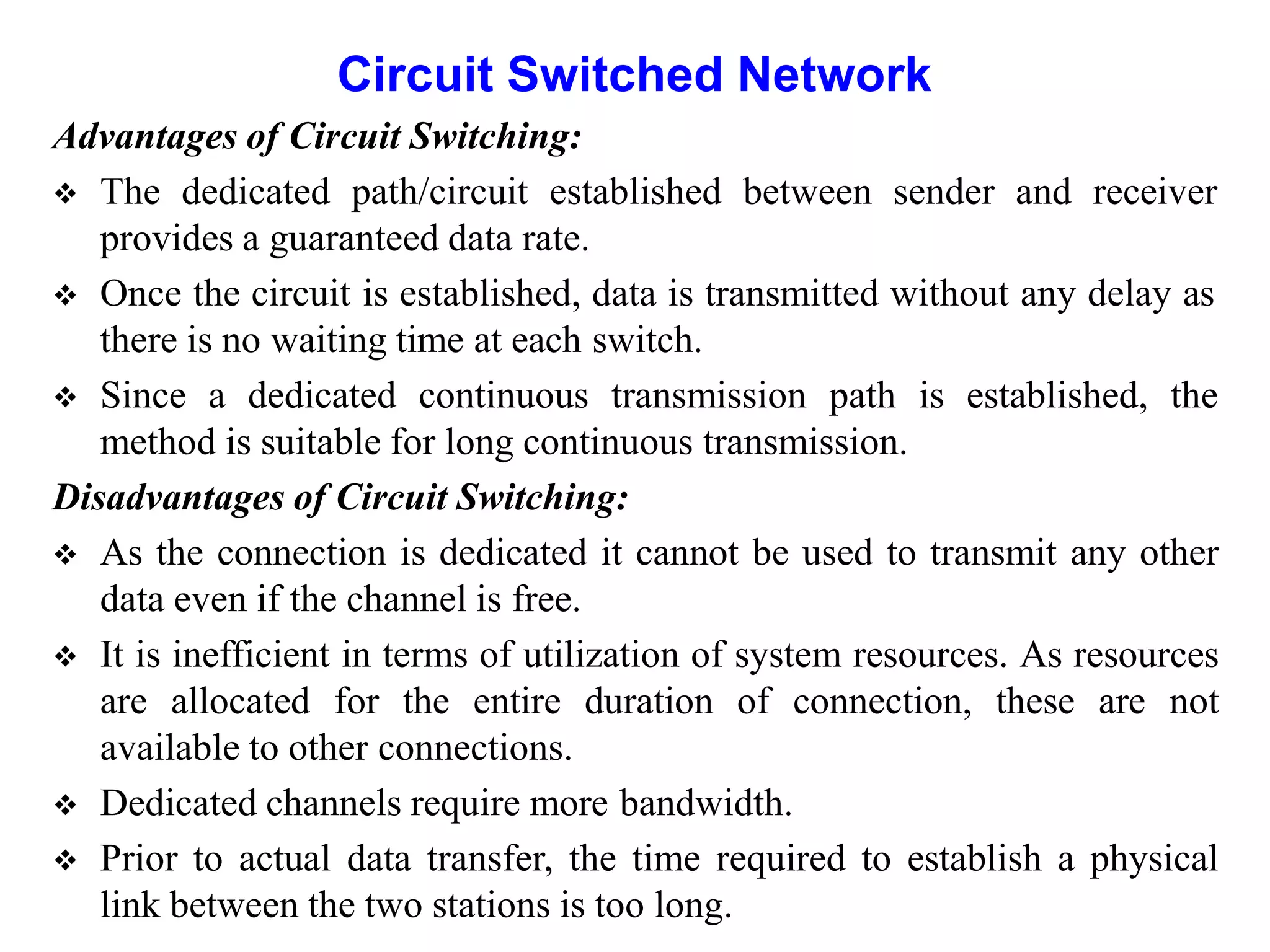 Circuit Switched Network
Advantages of Circuit Switching:
 The dedicated path/circuit established between sender and receiver
provides a guaranteed data rate.
 Once the circuit is established, data is transmitted without any delay as
there is no waiting time at each switch.
 Since a dedicated continuous transmission path is established, the
method is suitable for long continuous transmission.
Disadvantages of Circuit Switching:
 As the connection is dedicated it cannot be used to transmit any other
data even if the channel is free.
 It is inefficient in terms of utilization of system resources. As resources
are allocated for the entire duration of connection, these are not
available to other connections.
 Dedicated channels require more bandwidth.
 Prior to actual data transfer, the time required to establish a physical
link between the two stations is too long.
 