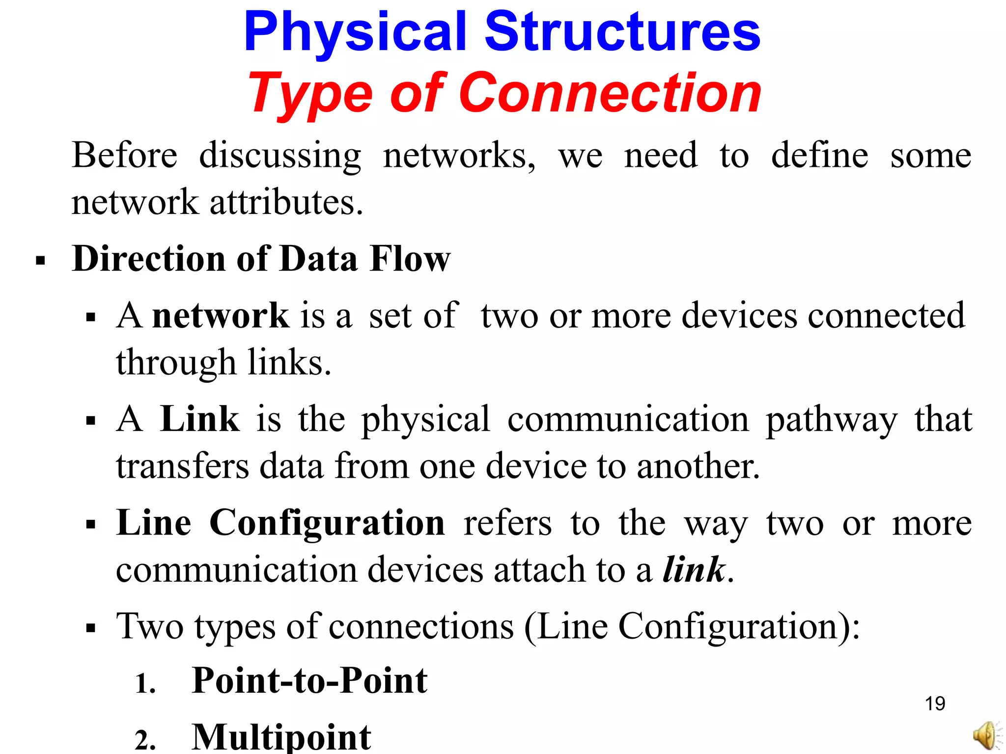 Physical Structures
Type of Connection
Before discussing networks, we need to define some
network attributes.
 Direction of Data Flow
 A network is a set of two or more devices connected
through links.
 A Link is the physical communication pathway that
transfers data from one device to another.
 Line Configuration refers to the way two or more
communication devices attach to a link.
 Two types of connections (Line Configuration):
1. Point-to-Point
2. Multipoint
19
 