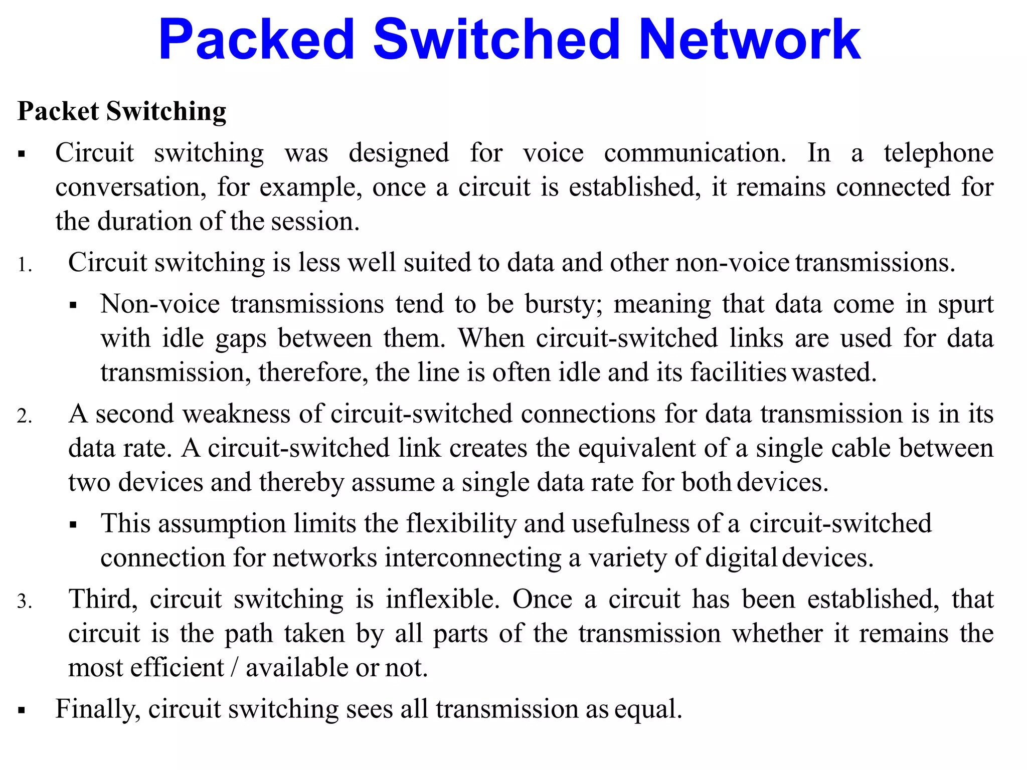 Packed Switched Network
Packet Switching
 Circuit switching was designed for voice communication. In a telephone
conversation, for example, once a circuit is established, it remains connected for
the duration of the session.
1. Circuit switching is less well suited to data and other non-voice transmissions.
 Non-voice transmissions tend to be bursty; meaning that data come in spurt
with idle gaps between them. When circuit-switched links are used for data
transmission, therefore, the line is often idle and its facilitieswasted.
2. A second weakness of circuit-switched connections for data transmission is in its
data rate. A circuit-switched link creates the equivalent of a single cable between
two devices and thereby assume a single data rate for bothdevices.
 This assumption limits the flexibility and usefulness of a circuit-switched
connection for networks interconnecting a variety of digitaldevices.
3. Third, circuit switching is inflexible. Once a circuit has been established, that
circuit is the path taken by all parts of the transmission whether it remains the
most efficient / available or not.
 Finally, circuit switching sees all transmission as equal.
 