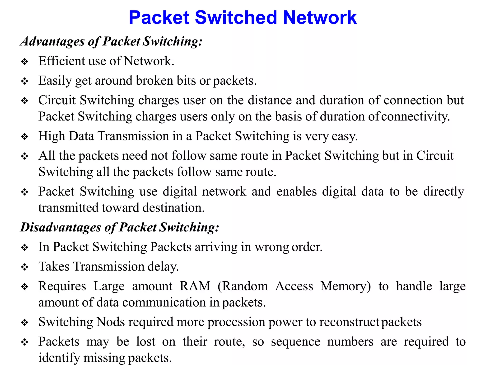 Packet Switched Network
Advantages of Packet Switching:
 Efficient use of Network.
 Easily get around broken bits or packets.
 Circuit Switching charges user on the distance and duration of connection but
Packet Switching charges users only on the basis of duration ofconnectivity.
 High Data Transmission in a Packet Switching is very easy.
 All the packets need not follow same route in Packet Switching but in Circuit
Switching all the packets follow same route.
 Packet Switching use digital network and enables digital data to be directly
transmitted toward destination.
Disadvantages of Packet Switching:
 In Packet Switching Packets arriving in wrong order.
 Takes Transmission delay.
 Requires Large amount RAM (Random Access Memory) to handle large
amount of data communication in packets.
 Switching Nods required more procession power to reconstructpackets
 Packets may be lost on their route, so sequence numbers are required to
identify missing packets.
 