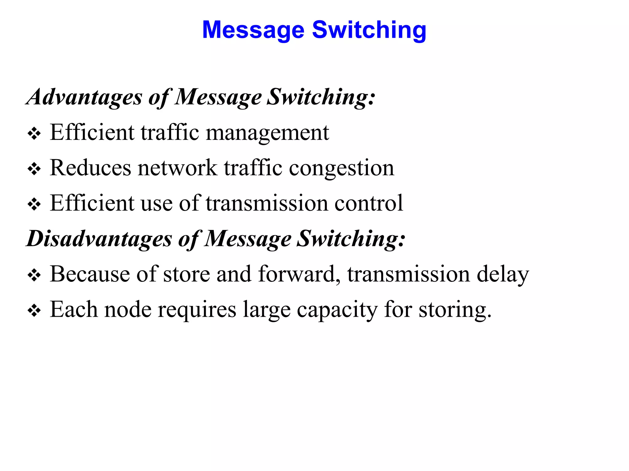 Message Switching
Advantages of Message Switching:
 Efficient traffic management
 Reduces network traffic congestion
 Efficient use of transmission control
Disadvantages of Message Switching:
 Because of store and forward, transmission delay
 Each node requires large capacity for storing.
 