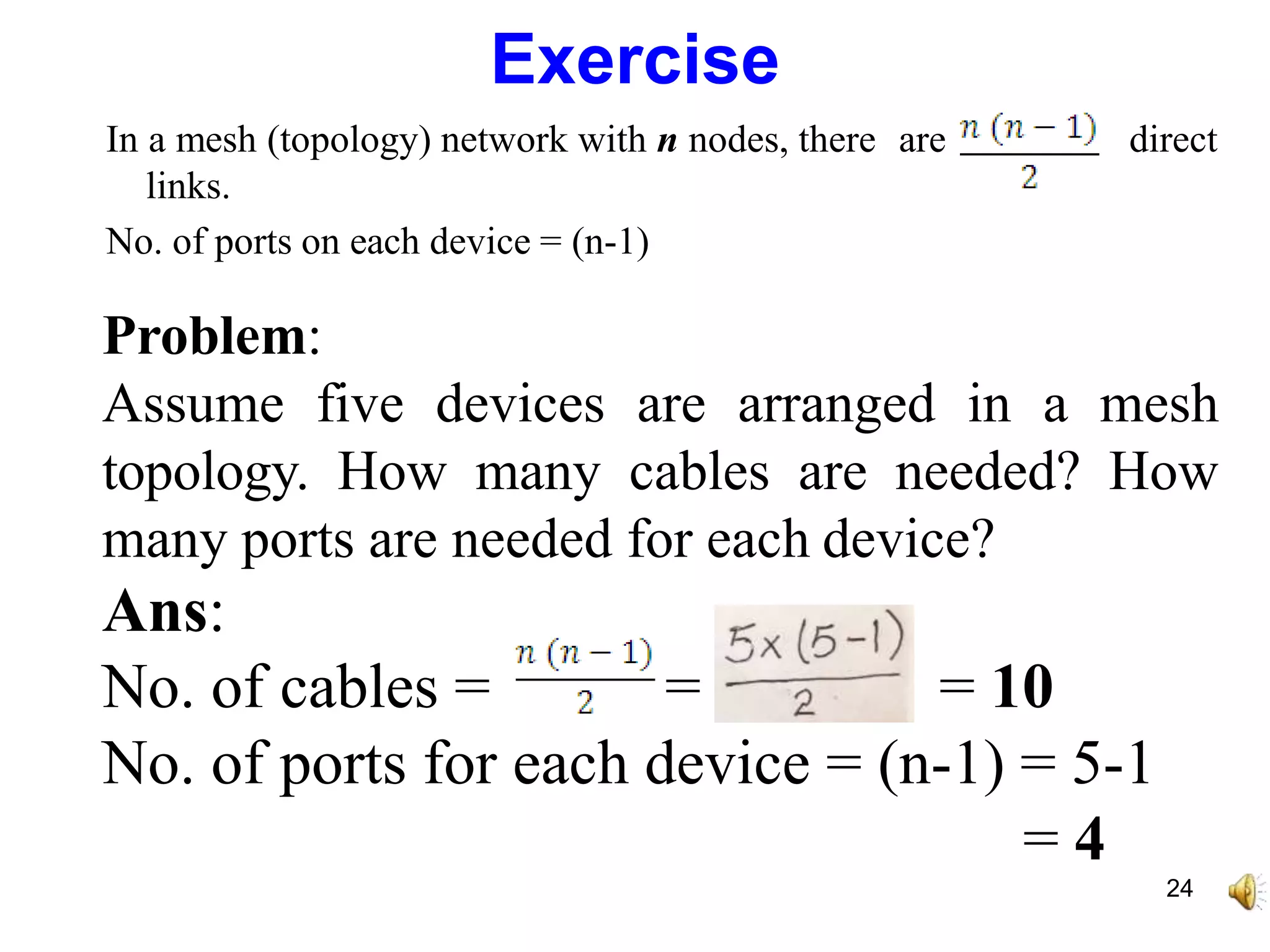 Exercise
In a mesh (topology) network with n nodes, there are
links.
No. of ports on each device = (n-1)
direct
Problem:
Assume five devices are arranged in a mesh
topology. How many cables are needed? How
many ports are needed for each device?
Ans:
No. of cables = = = 10
No. of ports for each device = (n-1) = 5-1
= 4
24
 