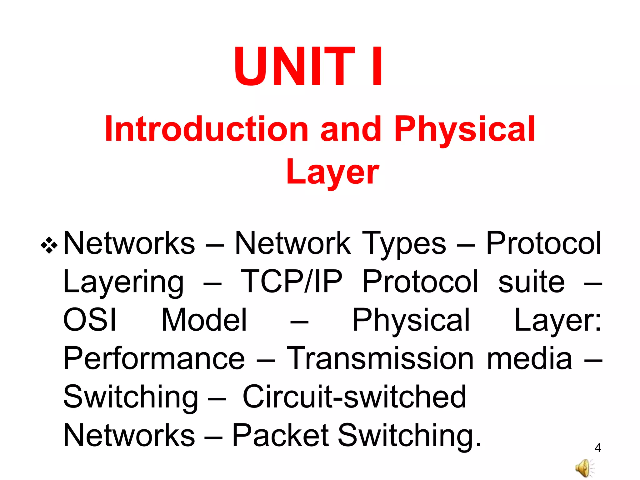 UNIT I
Introduction and Physical
Layer
Networks – Network Types – Protocol
Layering – TCP/IP Protocol suite –
OSI Model – Physical Layer:
Performance – Transmission media –
Switching – Circuit-switched
Networks – Packet Switching. 4
 