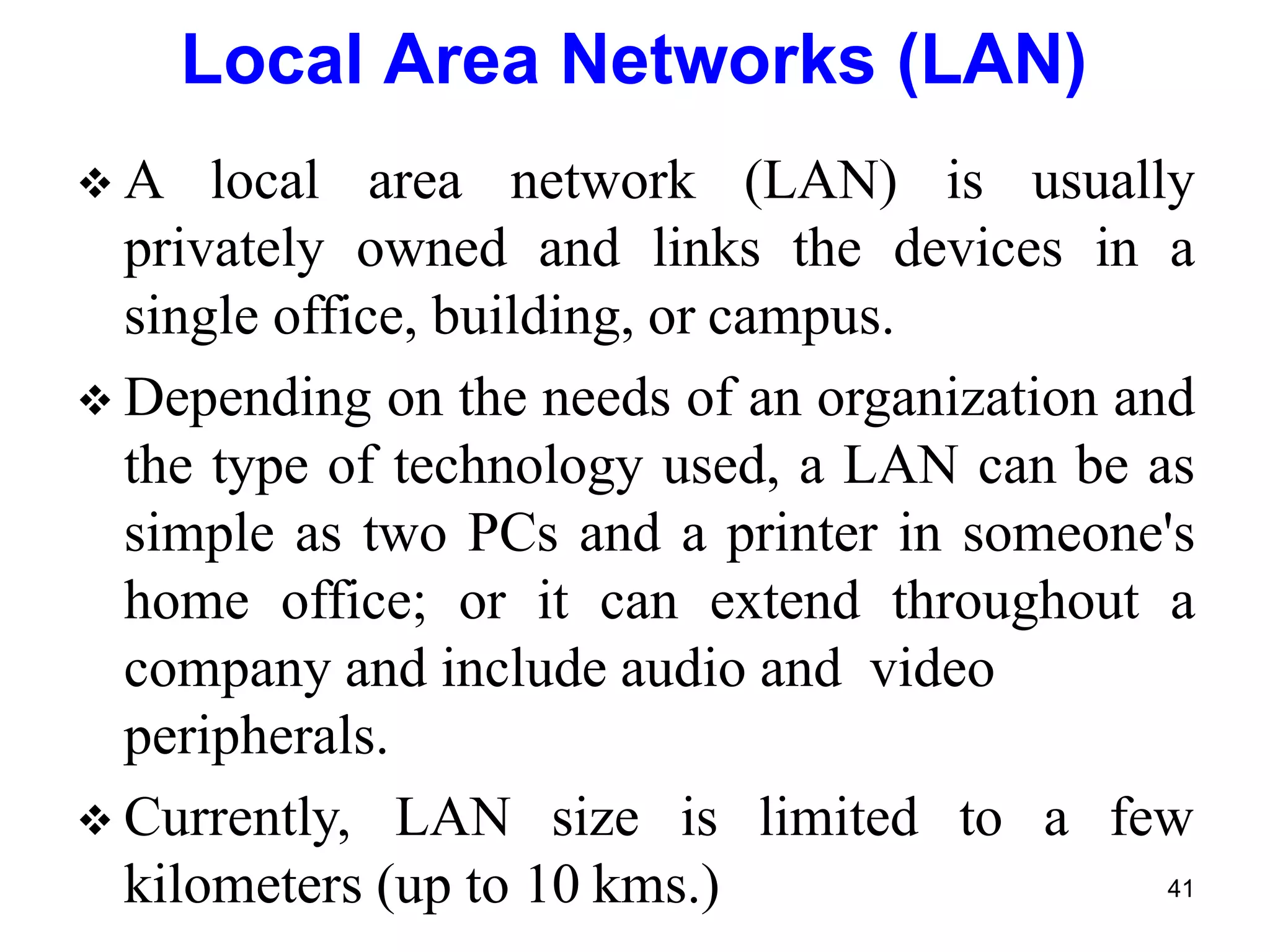  A local area network (LAN) is usually
privately owned and links the devices in a
single office, building, or campus.
 Depending on the needs of an organization and
the type of technology used, a LAN can be as
simple as two PCs and a printer in someone's
home office; or it can extend throughout a
company and include audio and video
kilometers (up to 10 kms.)
peripherals.
 Currently, LAN size is limited to a few
41
Local Area Networks (LAN)
 