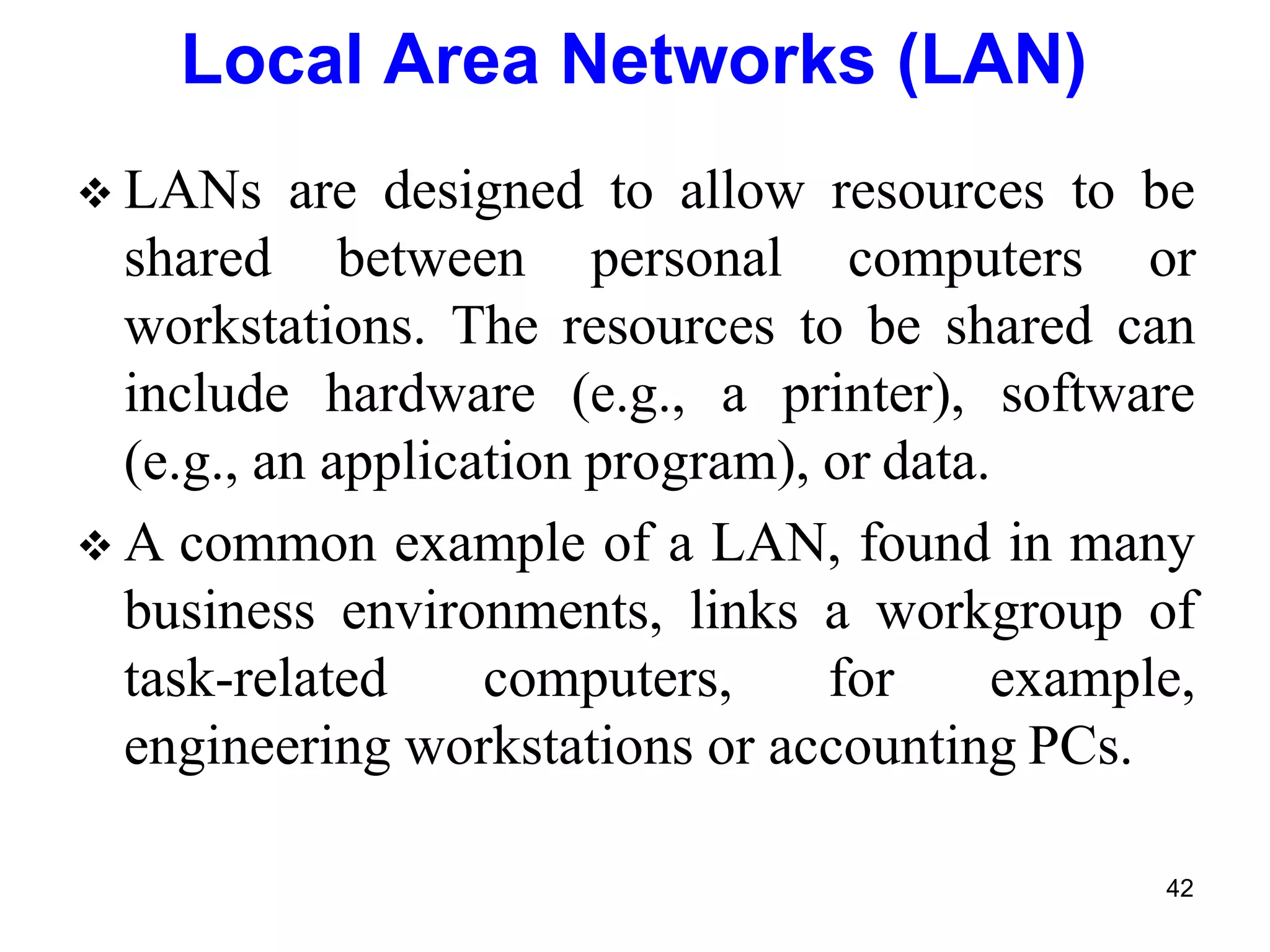  LANs are designed to allow resources to be
shared between personal computers or
workstations. The resources to be shared can
include hardware (e.g., a printer), software
(e.g., an application program), or data.
 A common example of a LAN, found in many
business environments, links a workgroup of
task-related computers, for example,
engineering workstations or accounting PCs.
Local Area Networks (LAN)
42
 