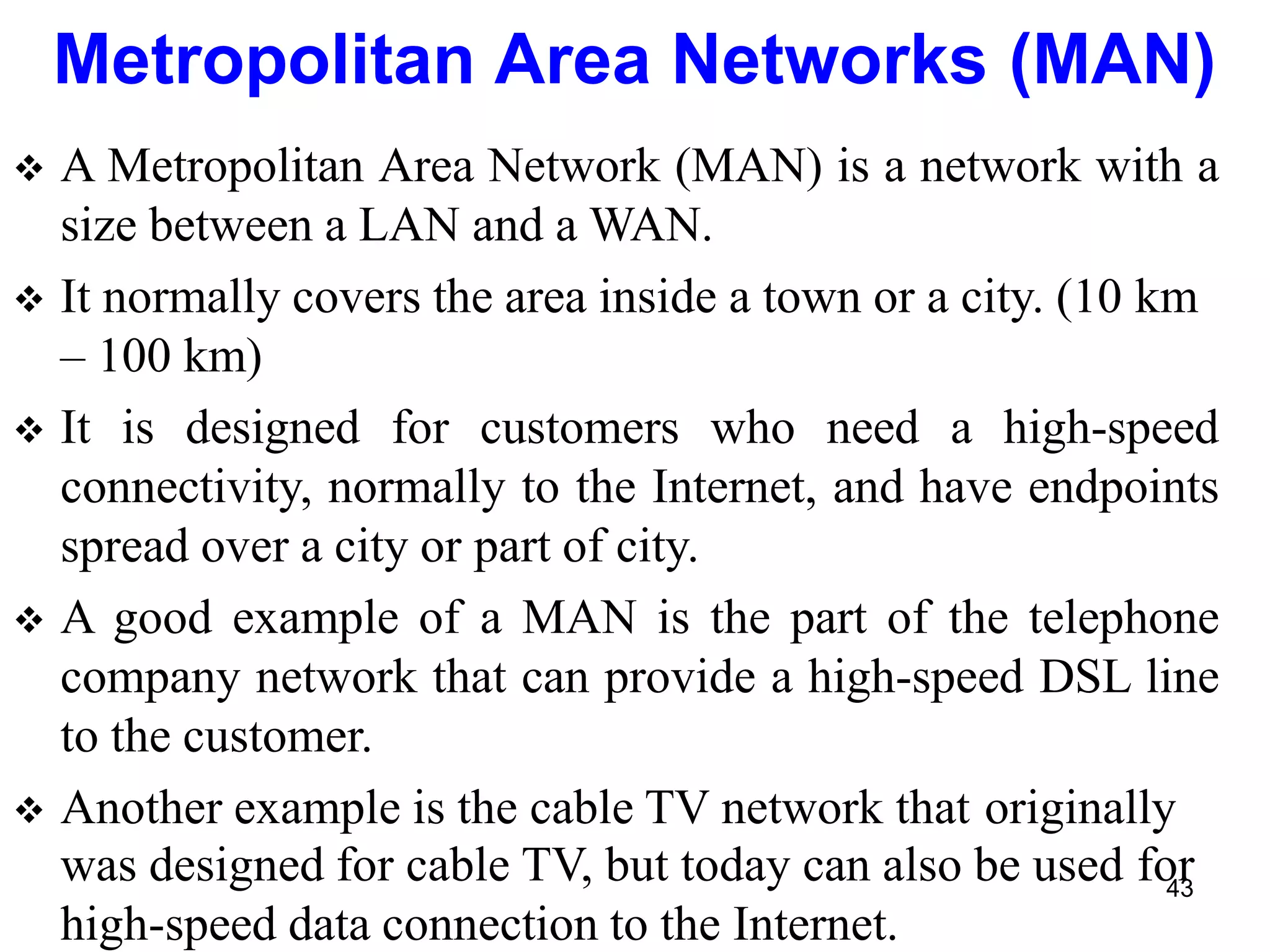  A Metropolitan Area Network (MAN) is a network with a
size between a LAN and a WAN.
 It normally covers the area inside a town or a city. (10 km
– 100 km)
 It is designed for customers who need a high-speed
connectivity, normally to the Internet, and have endpoints
spread over a city or part of city.
 A good example of a MAN is the part of the telephone
company network that can provide a high-speed DSL line
to the customer.
 Another example is the cable TV network that originally
was designed for cable TV, but today can also be used for
high-speed data connection to the Internet.
Metropolitan Area Networks (MAN)
43
 
