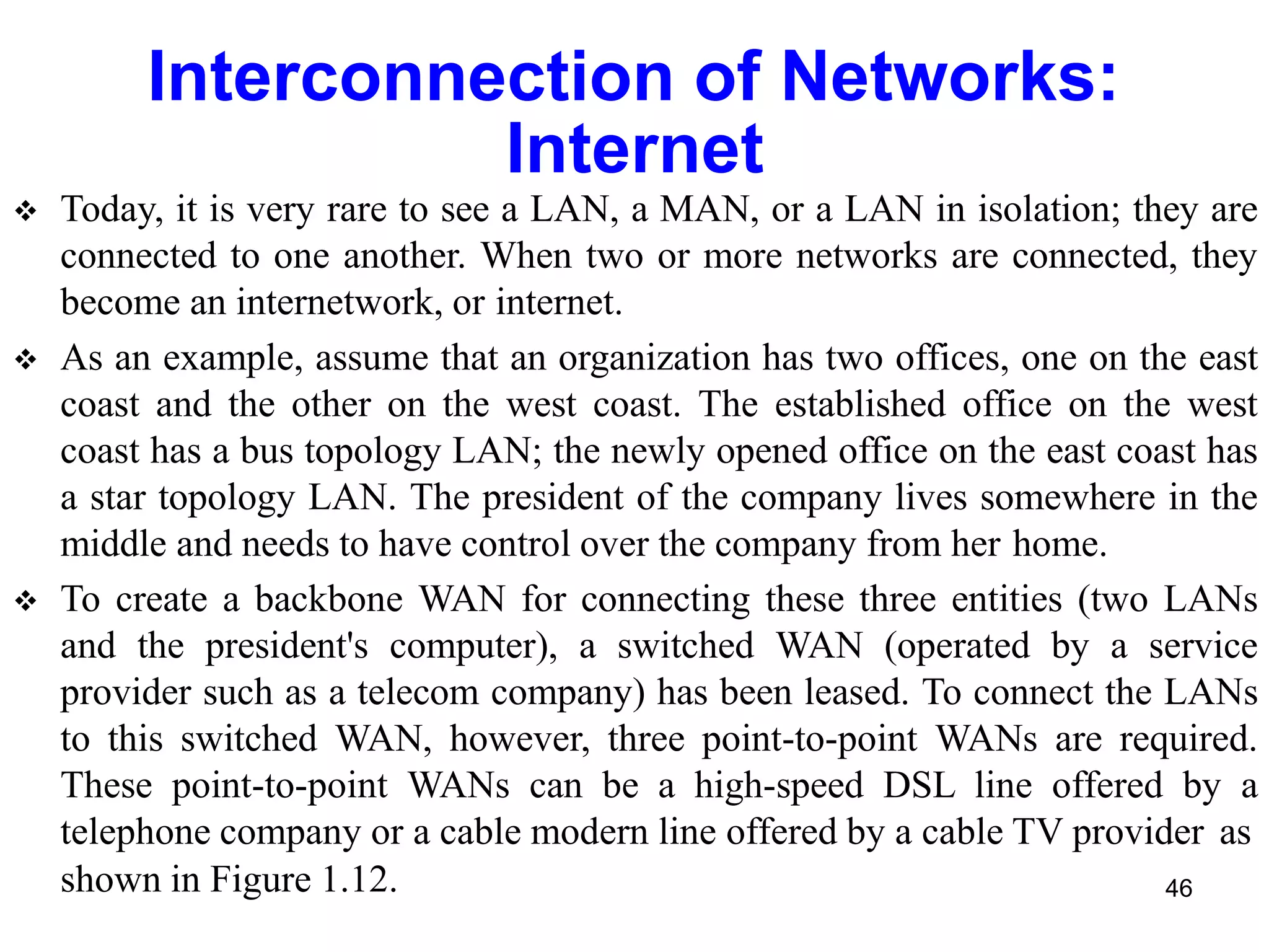 Interconnection of Networks:
Internet
 Today, it is very rare to see a LAN, a MAN, or a LAN in isolation; they are
connected to one another. When two or more networks are connected, they
become an internetwork, or internet.
 As an example, assume that an organization has two offices, one on the east
coast and the other on the west coast. The established office on the west
coast has a bus topology LAN; the newly opened office on the east coast has
a star topology LAN. The president of the company lives somewhere in the
middle and needs to have control over the company from her home.
 To create a backbone WAN for connecting these three entities (two LANs
and the president's computer), a switched WAN (operated by a service
provider such as a telecom company) has been leased. To connect the LANs
to this switched WAN, however, three point-to-point WANs are required.
These point-to-point WANs can be a high-speed DSL line offered by a
telephone company or a cable modern line offered by a cable TV provider as
shown in Figure 1.12. 46
 