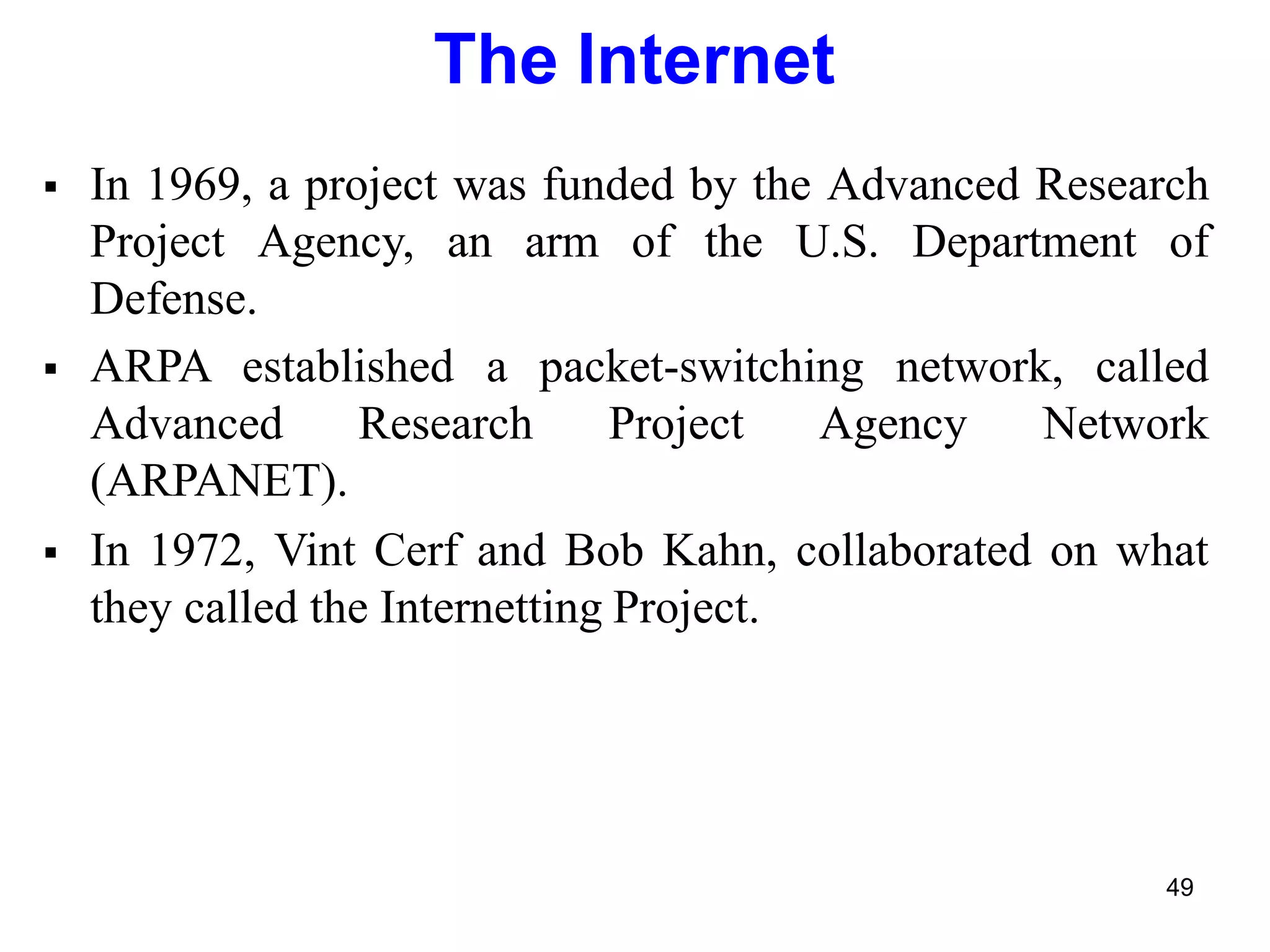 49
The Internet
 In 1969, a project was funded by the Advanced Research
Project Agency, an arm of the U.S. Department of
Defense.
 ARPA established a packet-switching network, called
Advanced Research Project Agency Network
(ARPANET).
 In 1972, Vint Cerf and Bob Kahn, collaborated on what
they called the Internetting Project.
 