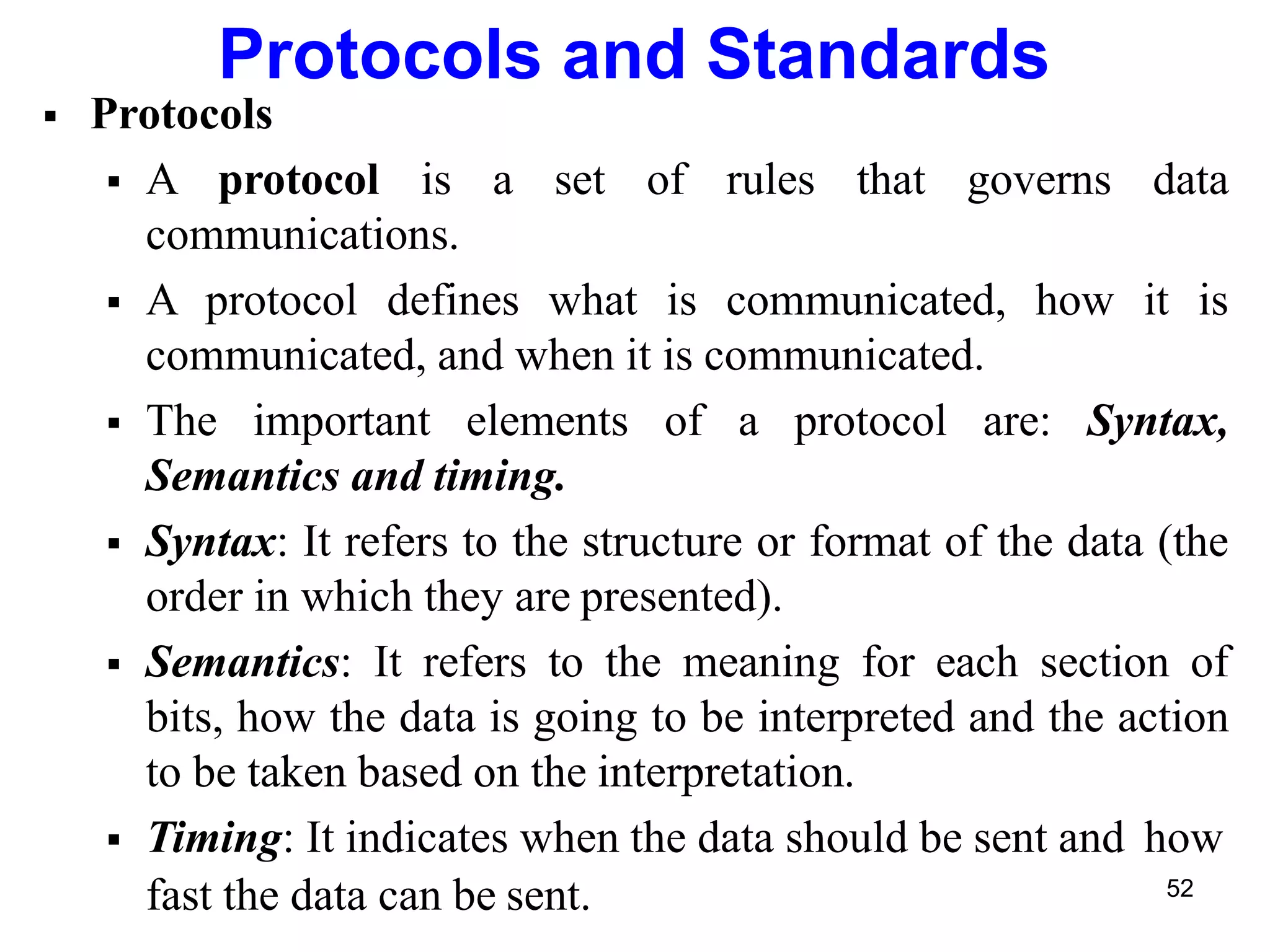 Protocols and Standards
 Protocols
 A protocol is a set of rules that governs data
communications.
 A protocol defines what is communicated, how it is
communicated, and when it is communicated.
 The important elements of a protocol are: Syntax,
Semantics and timing.
 Syntax: It refers to the structure or format of the data (the
order in which they are presented).
 Semantics: It refers to the meaning for each section of
bits, how the data is going to be interpreted and the action
to be taken based on the interpretation.
 Timing: It indicates when the data should be sent and how
fast the data can be sent. 52
 
