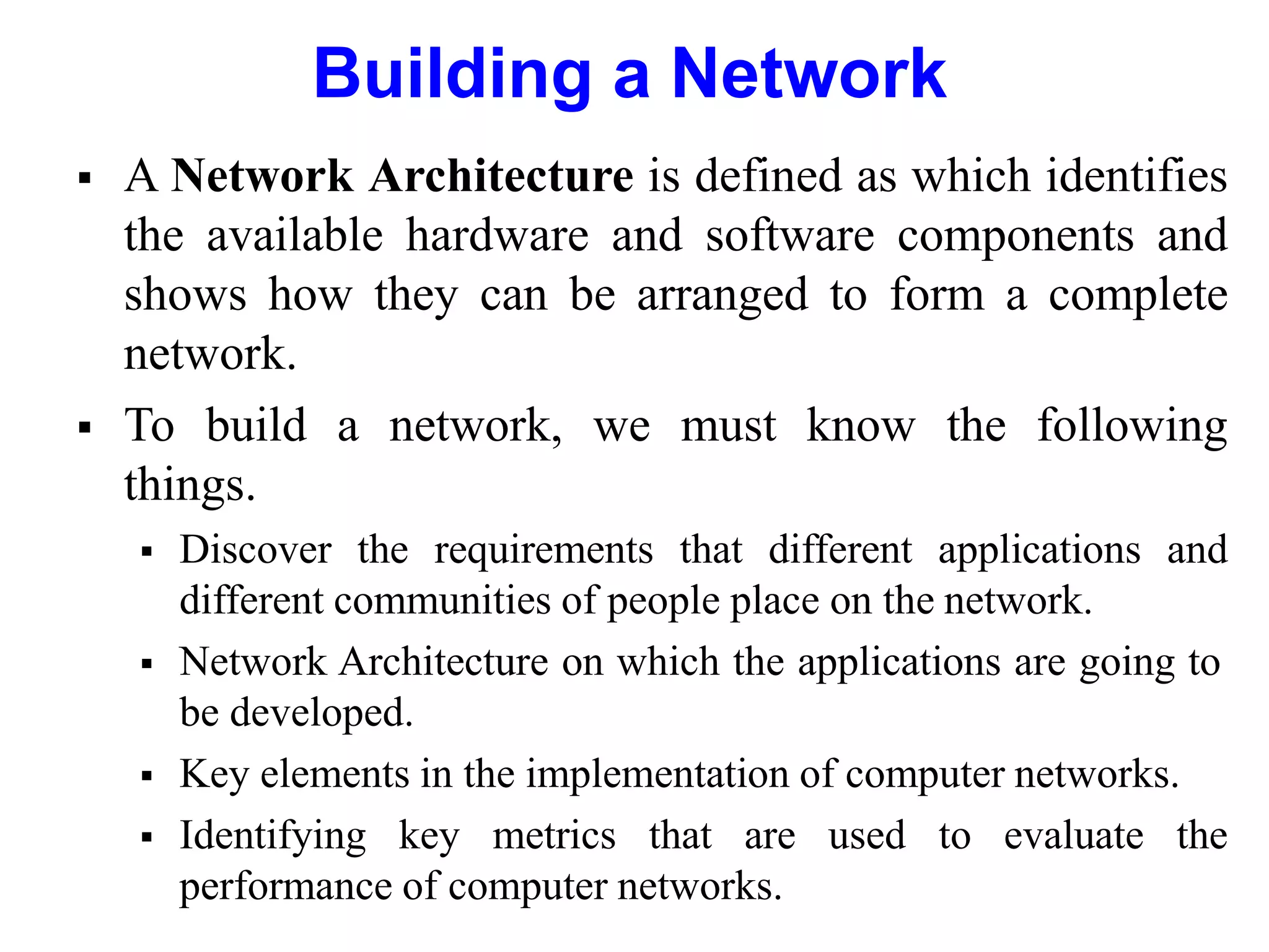 Building a Network
 A Network Architecture is defined as which identifies
the available hardware and software components and
shows how they can be arranged to form a complete
network.
 To build a network, we must know the following
things.
 Discover the requirements that different applications and
different communities of people place on the network.
 Network Architecture on which the applications are going to
be developed.
 Key elements in the implementation of computer networks.
 Identifying key metrics that are used to evaluate the
performance of computer networks.
 