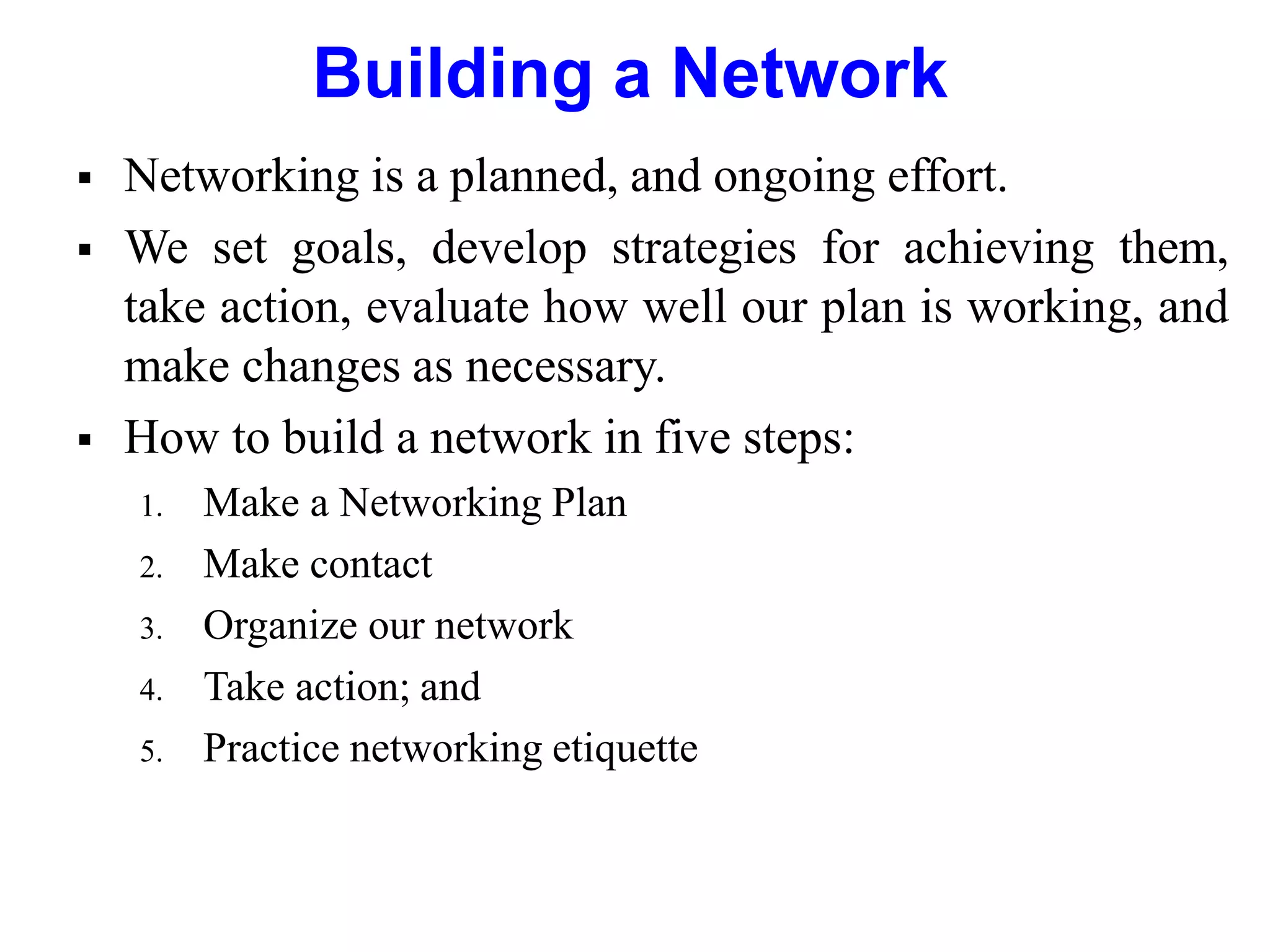 Building a Network
 Networking is a planned, and ongoing effort.
 We set goals, develop strategies for achieving them,
take action, evaluate how well our plan is working, and
make changes as necessary.
 How to build a network in five steps:
1. Make a Networking Plan
2. Make contact
3. Organize our network
4. Take action; and
5. Practice networking etiquette
 