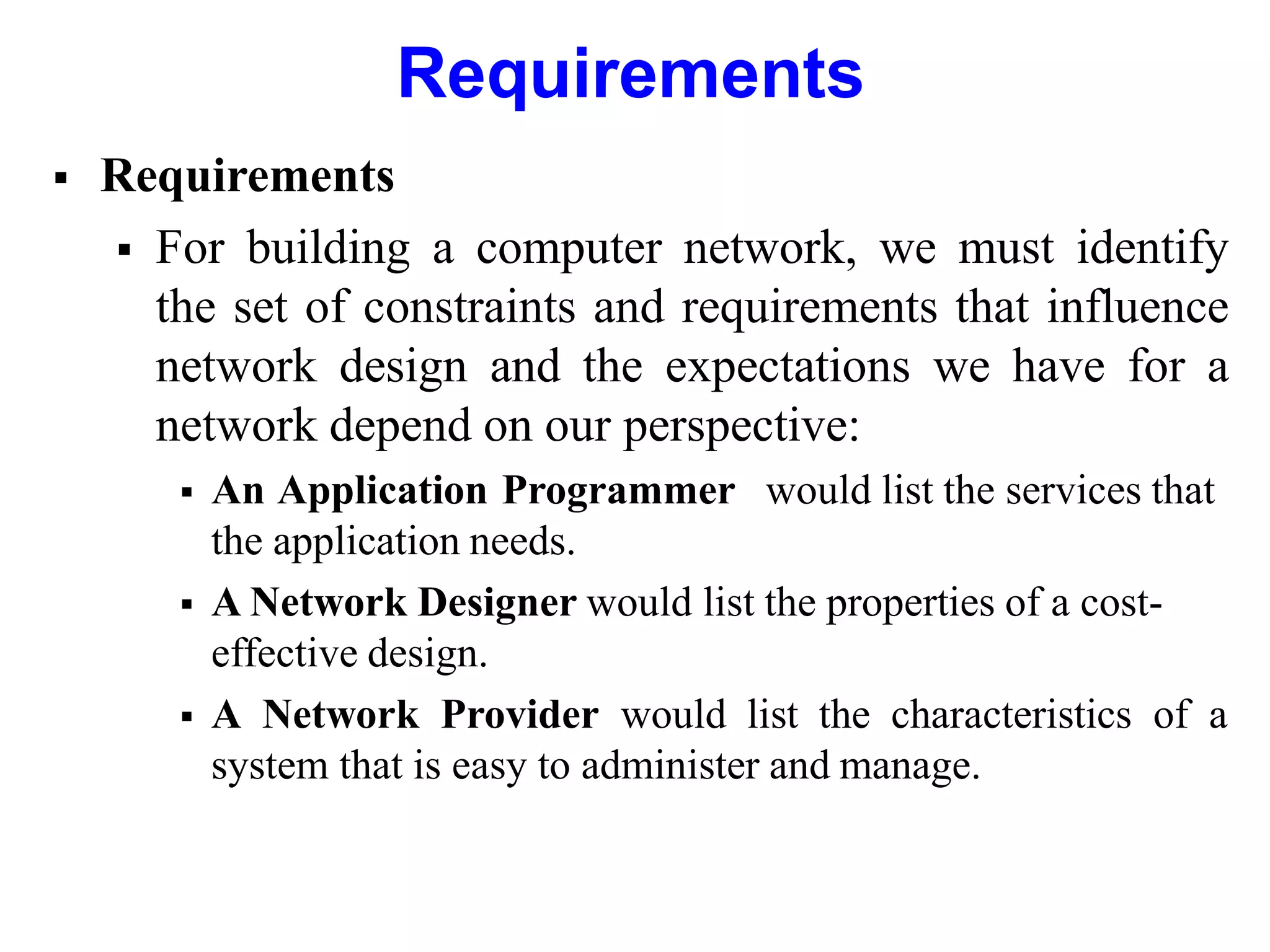 Requirements
 Requirements
 For building a computer network, we must identify
the set of constraints and requirements that influence
network design and the expectations we have for a
network depend on our perspective:
 An Application Programmer would list the services that
the application needs.
 A Network Designer would list the properties of a cost-
effective design.
 A Network Provider would list the characteristics of a
system that is easy to administer and manage.
 