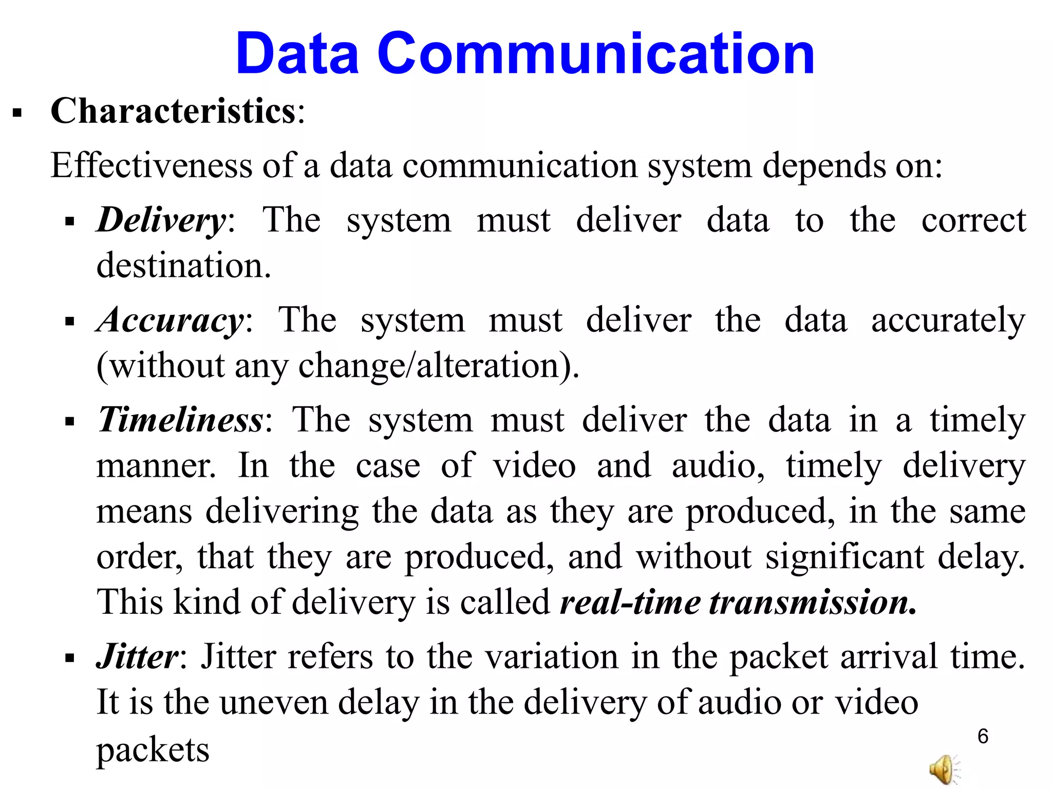 Data Communication
 Characteristics:
Effectiveness of a data communication system depends on:
 Delivery: The system must deliver data to the correct
destination.
 Accuracy: The system must deliver the data accurately
(without any change/alteration).
 Timeliness: The system must deliver the data in a timely
manner. In the case of video and audio, timely delivery
means delivering the data as they are produced, in the same
order, that they are produced, and without significant delay.
This kind of delivery is called real-time transmission.
 Jitter: Jitter refers to the variation in the packet arrival time.
It is the uneven delay in the delivery of audio or video
packets 6
 