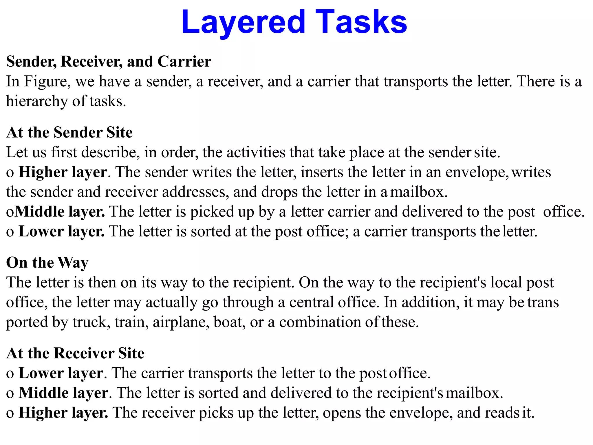 Sender, Receiver, and Carrier
In Figure, we have a sender, a receiver, and a carrier that transports the letter. There is a
hierarchy of tasks.
At the Sender Site
Let us first describe, in order, the activities that take place at the sendersite.
o Higher layer. The sender writes the letter, inserts the letter in an envelope,writes
the sender and receiver addresses, and drops the letter in amailbox.
oMiddle layer. The letter is picked up by a letter carrier and delivered to the post office.
o Lower layer. The letter is sorted at the post office; a carrier transports theletter.
On the Way
The letter is then on its way to the recipient. On the way to the recipient's local post
office, the letter may actually go through a central office. In addition, it may be trans
ported by truck, train, airplane, boat, or a combination of these.
At the Receiver Site
o Lower layer. The carrier transports the letter to the postoffice.
o Middle layer. The letter is sorted and delivered to the recipient'smailbox.
o Higher layer. The receiver picks up the letter, opens the envelope, and readsit.
Layered Tasks
 