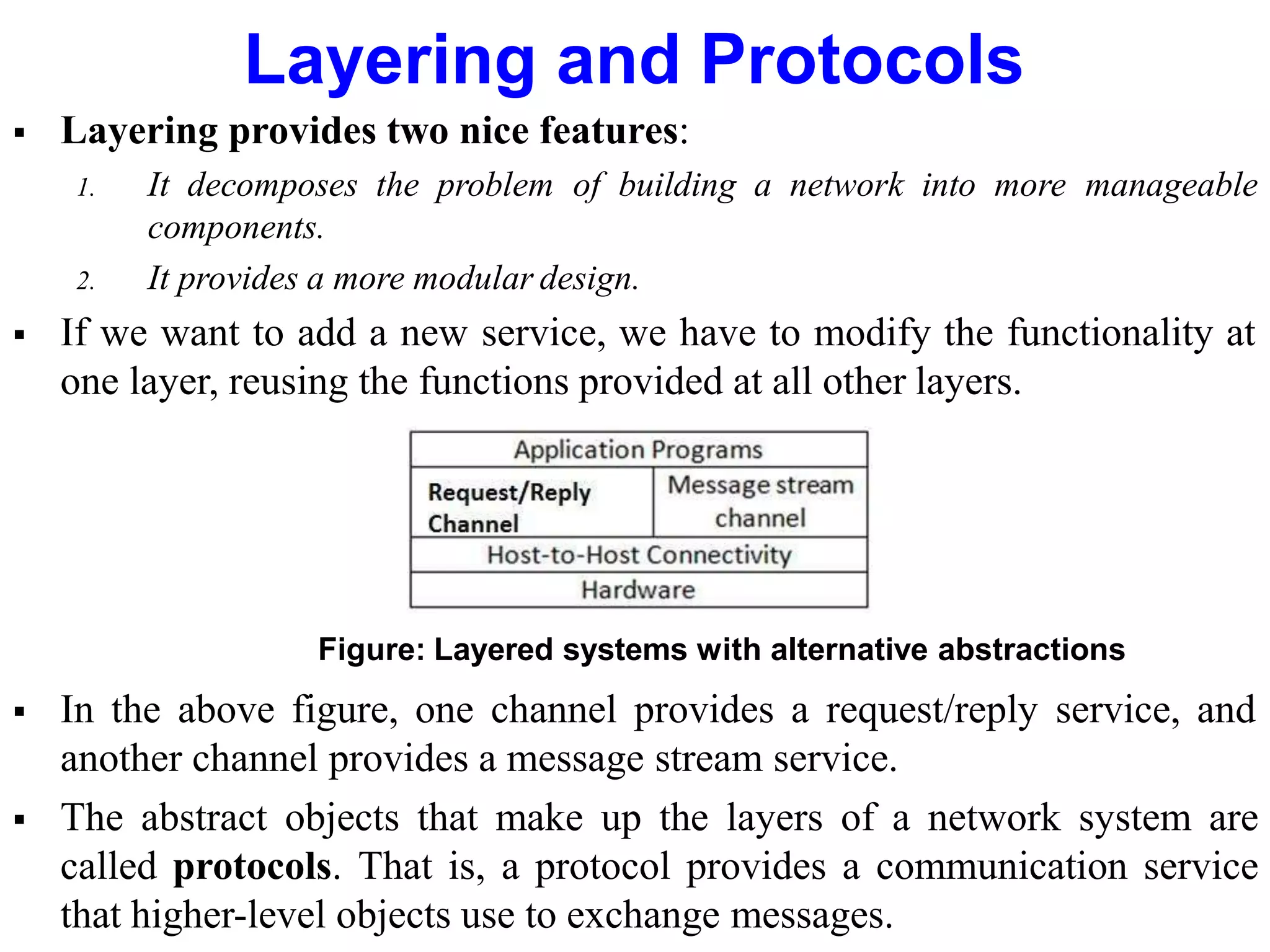 Layering and Protocols
 Layering provides two nice features:
1. It decomposes the problem of building a network into more manageable
components.
2. It provides a more modular design.
 If we want to add a new service, we have to modify the functionality at
one layer, reusing the functions provided at all other layers.
Figure: Layered systems with alternative abstractions
 In the above figure, one channel provides a request/reply service, and
another channel provides a message stream service.
 The abstract objects that make up the layers of a network system are
called protocols. That is, a protocol provides a communication service
that higher-level objects use to exchange messages.
 
