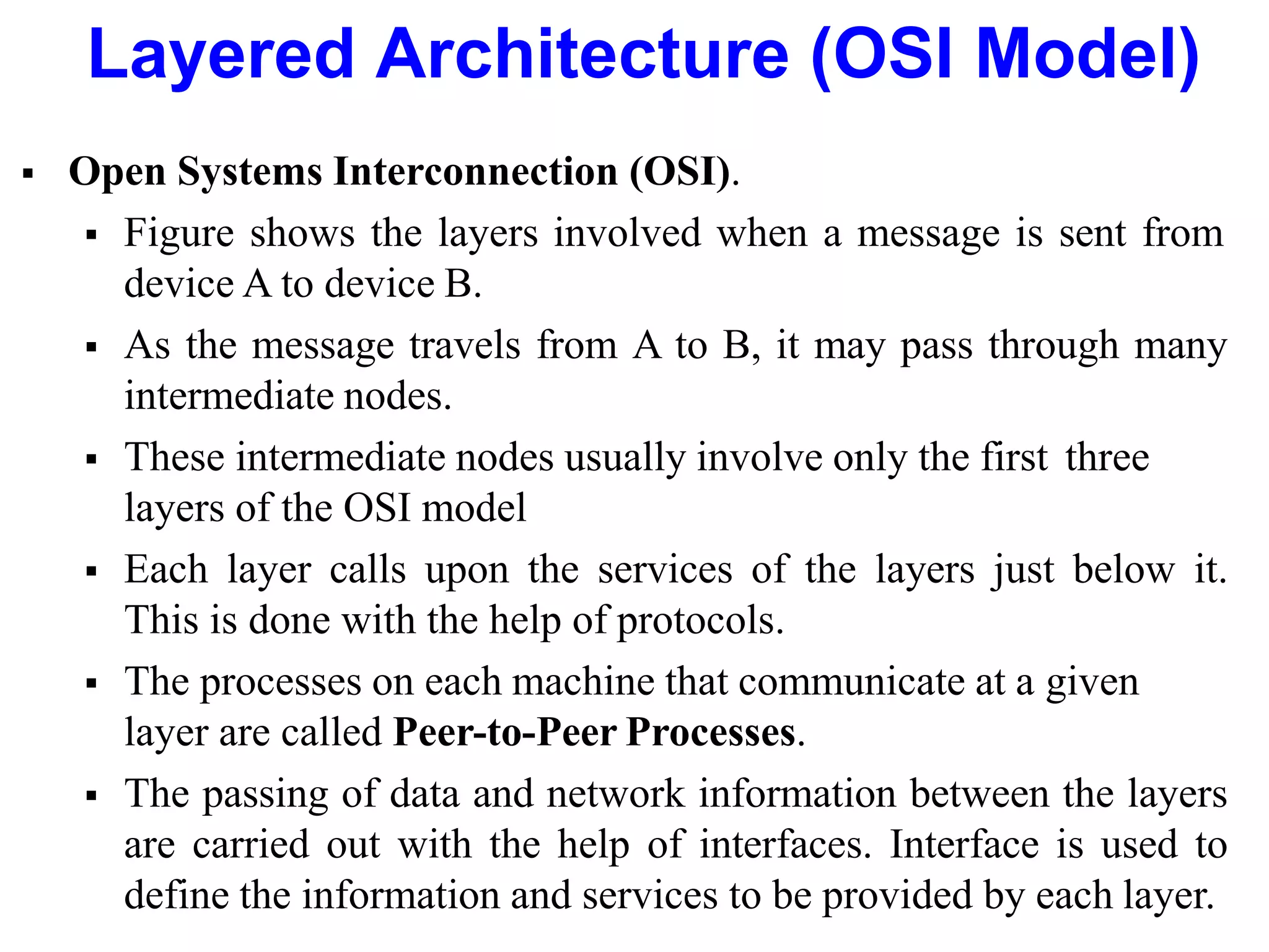 Layered Architecture (OSI Model)
 Open Systems Interconnection (OSI).
 Figure shows the layers involved when a message is sent from
device A to device B.
 As the message travels from A to B, it may pass through many
intermediate nodes.
 These intermediate nodes usually involve only the first three
layers of the OSI model
 Each layer calls upon the services of the layers just below it.
This is done with the help of protocols.
 The processes on each machine that communicate at a given
layer are called Peer-to-Peer Processes.
 The passing of data and network information between the layers
are carried out with the help of interfaces. Interface is used to
define the information and services to be provided by each layer.
 
