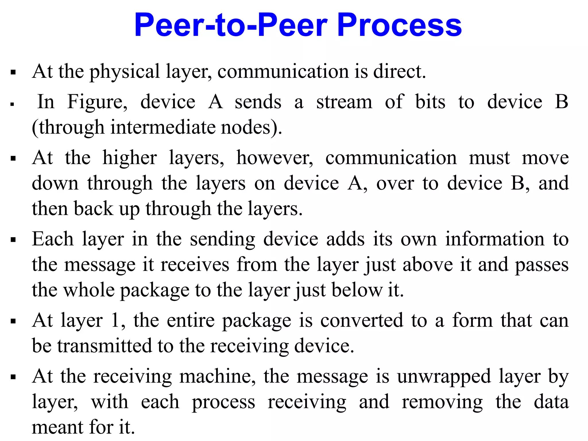 Peer-to-Peer Process
 At the physical layer, communication is direct.
 In Figure, device A sends a stream of bits to device B
(through intermediate nodes).
 At the higher layers, however, communication must move
down through the layers on device A, over to device B, and
then back up through the layers.
 Each layer in the sending device adds its own information to
the message it receives from the layer just above it and passes
the whole package to the layer just below it.
 At layer 1, the entire package is converted to a form that can
be transmitted to the receiving device.
 At the receiving machine, the message is unwrapped layer by
layer, with each process receiving and removing the data
meant for it.
 