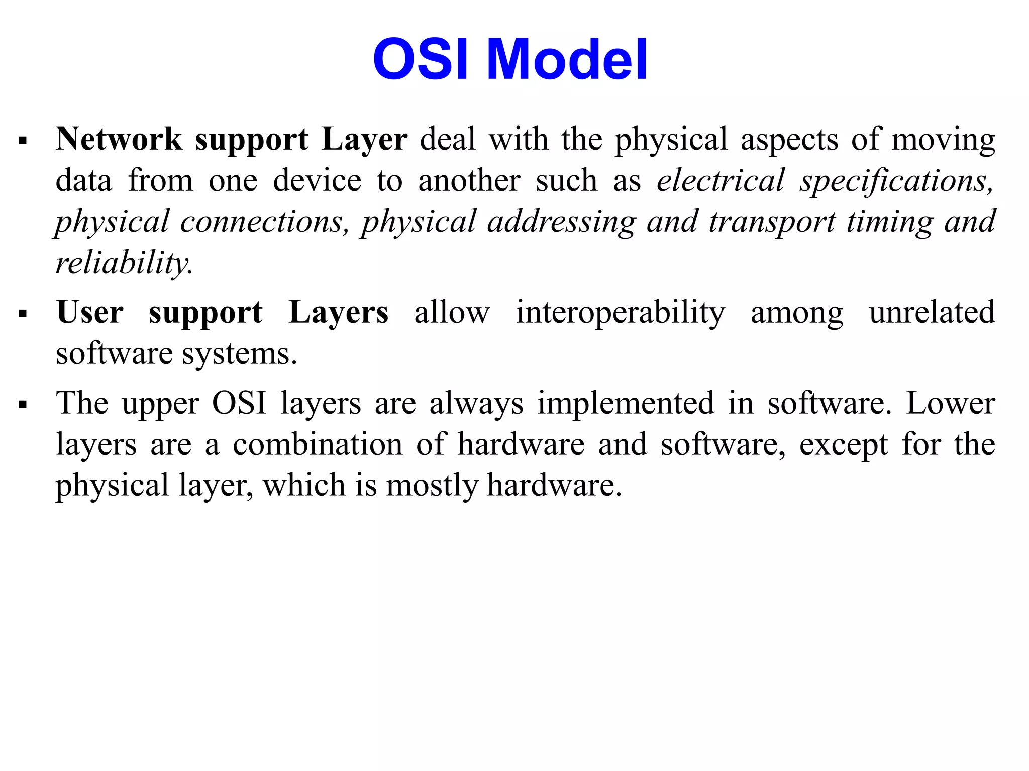 OSI Model
 Network support Layer deal with the physical aspects of moving
data from one device to another such as electrical specifications,
physical connections, physical addressing and transport timing and
reliability.
 User support Layers allow interoperability among unrelated
software systems.
 The upper OSI layers are always implemented in software. Lower
layers are a combination of hardware and software, except for the
physical layer, which is mostly hardware.
 