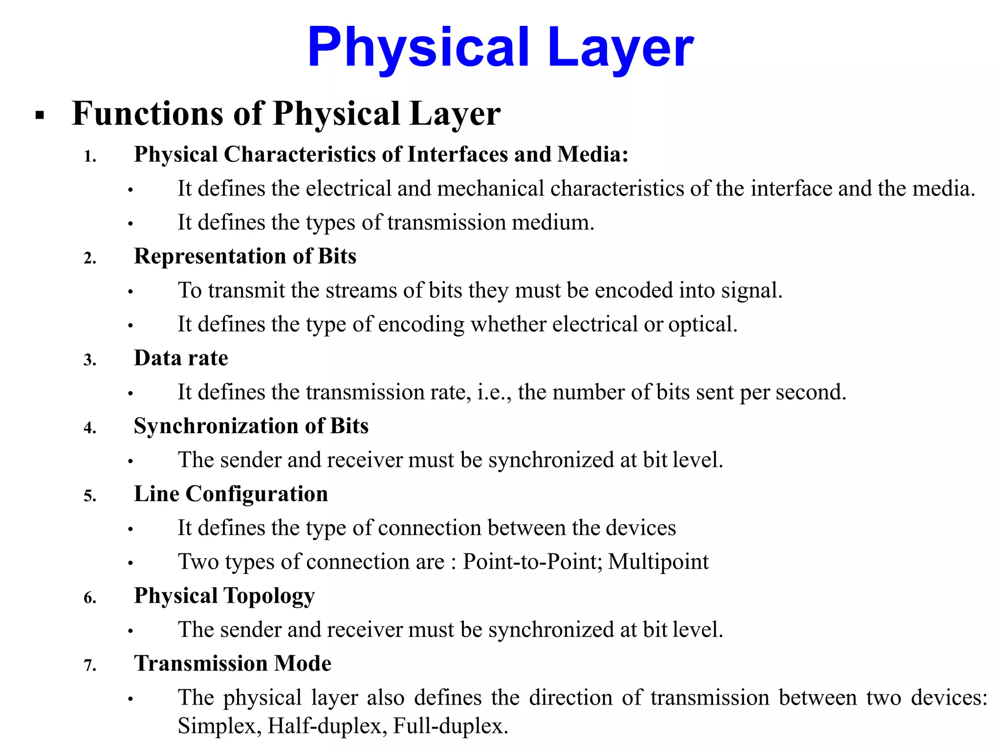  Functions of Physical Layer
1. Physical Characteristics of Interfaces and Media:
• It defines the electrical and mechanical characteristics of the interface and the media.
• It defines the types of transmission medium.
2. Representation of Bits
• To transmit the streams of bits they must be encoded into signal.
• It defines the type of encoding whether electrical or optical.
3. Data rate
• It defines the transmission rate, i.e., the number of bits sent per second.
4. Synchronization of Bits
• The sender and receiver must be synchronized at bit level.
5. Line Configuration
• It defines the type of connection between the devices
• Two types of connection are : Point-to-Point; Multipoint
6. Physical Topology
• The sender and receiver must be synchronized at bit level.
7. Transmission Mode
• The physical layer also defines the direction of transmission between two devices:
Simplex, Half-duplex, Full-duplex.
Physical Layer
 