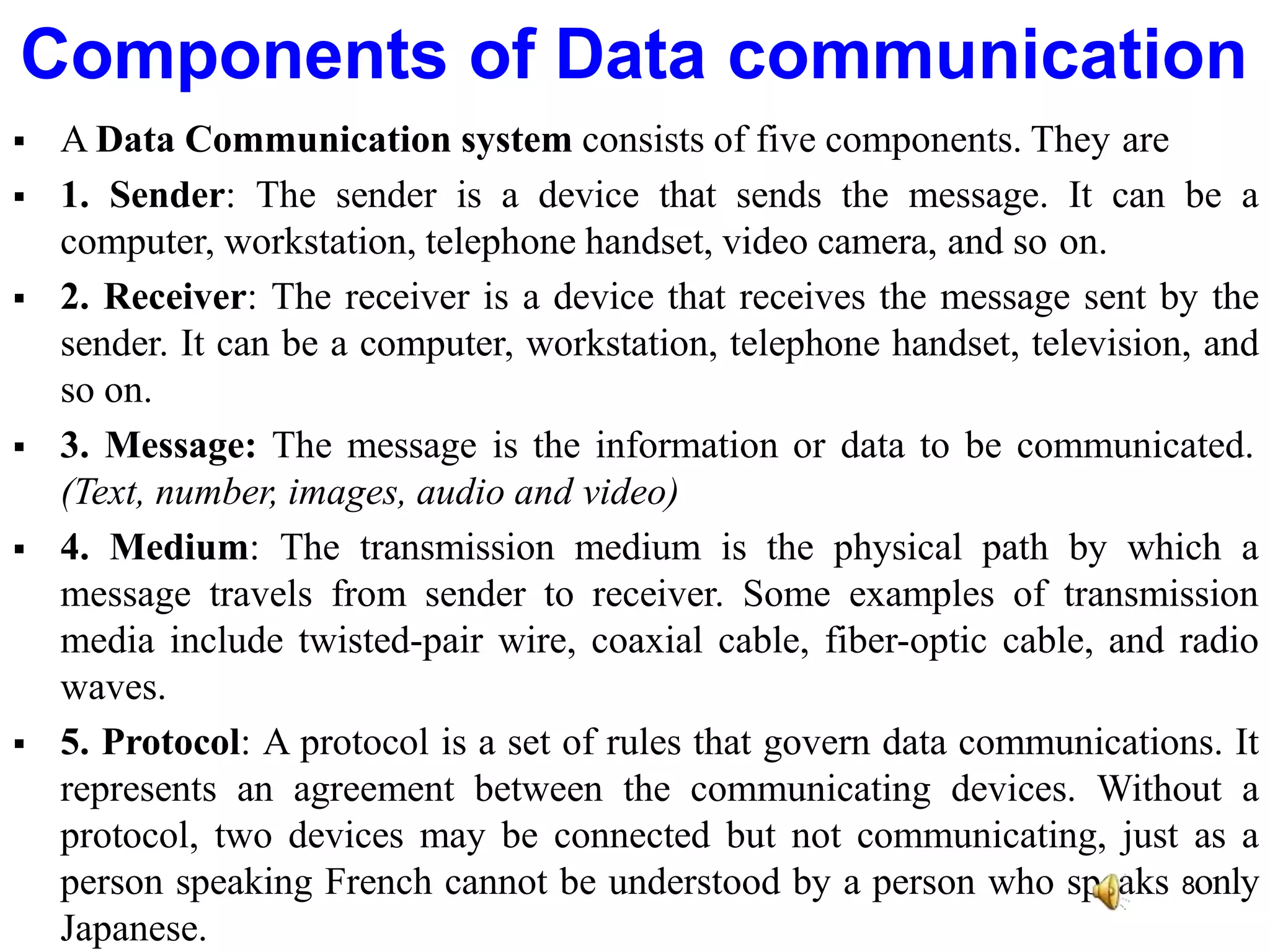  A Data Communication system consists of five components. They are
 1. Sender: The sender is a device that sends the message. It can be a
computer, workstation, telephone handset, video camera, and so on.
 2. Receiver: The receiver is a device that receives the message sent by the
sender. It can be a computer, workstation, telephone handset, television, and
so on.
 3. Message: The message is the information or data to be communicated.
(Text, number, images, audio and video)
 4. Medium: The transmission medium is the physical path by which a
message travels from sender to receiver. Some examples of transmission
media include twisted-pair wire, coaxial cable, fiber-optic cable, and radio
waves.
 5. Protocol: A protocol is a set of rules that govern data communications. It
represents an agreement between the communicating devices. Without a
protocol, two devices may be connected but not communicating, just as a
person speaking French cannot be understood by a person who speaks 8only
Japanese.
Components of Data communication
 