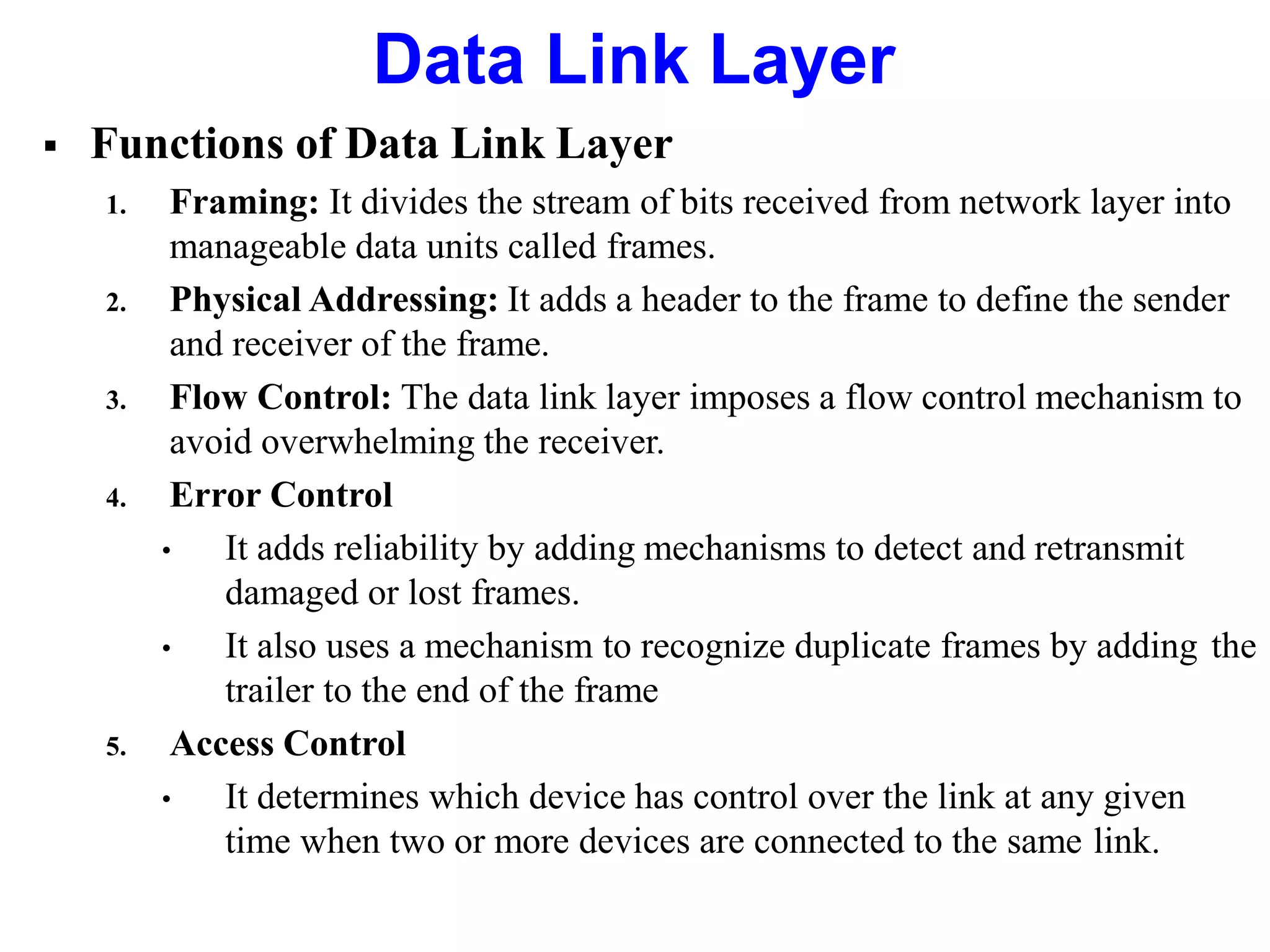  Functions of Data Link Layer
1. Framing: It divides the stream of bits received from network layer into
manageable data units called frames.
2. Physical Addressing: It adds a header to the frame to define the sender
and receiver of the frame.
3. Flow Control: The data link layer imposes a flow control mechanism to
avoid overwhelming the receiver.
4. Error Control
• It adds reliability by adding mechanisms to detect and retransmit
damaged or lost frames.
• It also uses a mechanism to recognize duplicate frames by adding the
trailer to the end of the frame
5. Access Control
• It determines which device has control over the link at any given
time when two or more devices are connected to the same link.
Data Link Layer
 