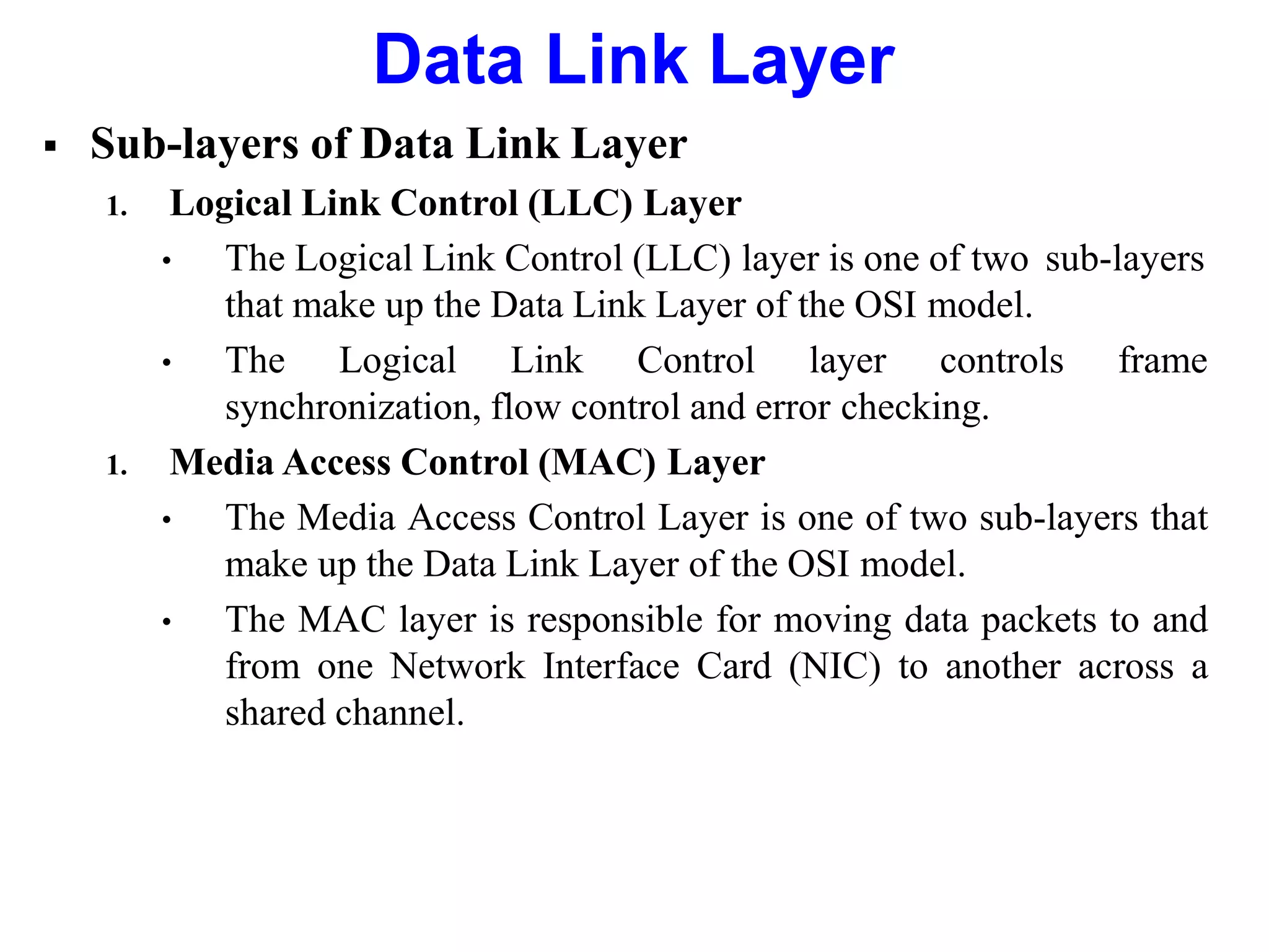  Sub-layers of Data Link Layer
1. Logical Link Control (LLC) Layer
• The Logical Link Control (LLC) layer is one of two sub-layers
that make up the Data Link Layer of the OSI model.
• The Logical Link Control layer controls frame
synchronization, flow control and error checking.
1. Media Access Control (MAC) Layer
• The Media Access Control Layer is one of two sub-layers that
make up the Data Link Layer of the OSI model.
• The MAC layer is responsible for moving data packets to and
from one Network Interface Card (NIC) to another across a
shared channel.
Data Link Layer
 