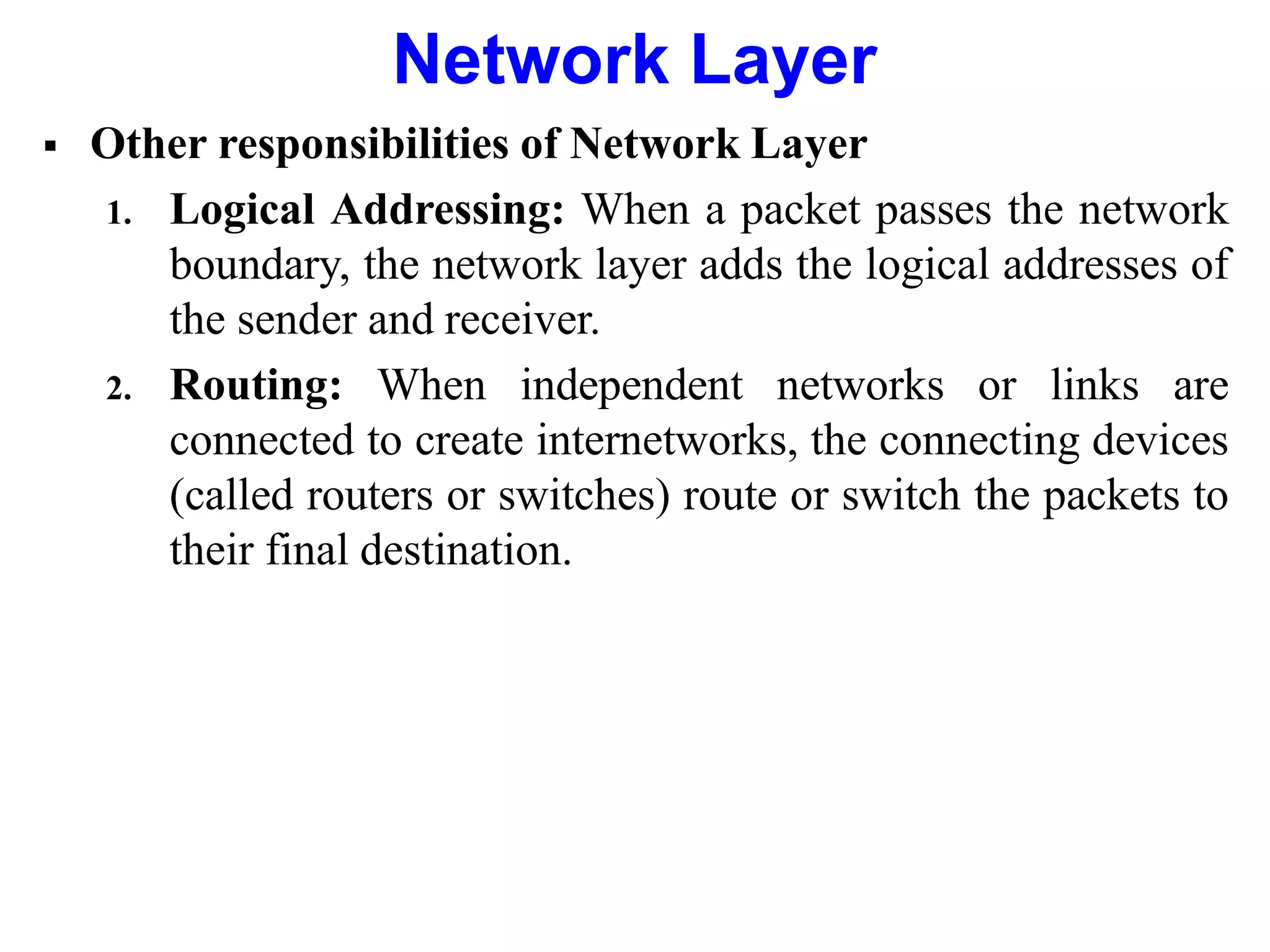  Other responsibilities of Network Layer
1. Logical Addressing: When a packet passes the network
boundary, the network layer adds the logical addresses of
the sender and receiver.
2. Routing: When independent networks or links are
connected to create internetworks, the connecting devices
(called routers or switches) route or switch the packets to
their final destination.
Network Layer
 