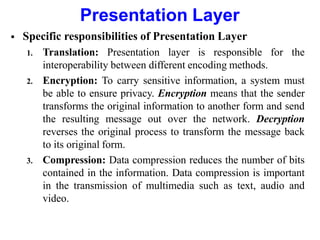 Presentation Layer
 Specific responsibilities of Presentation Layer
1. Translation: Presentation layer is responsible for the
interoperability between different encoding methods.
2. Encryption: To carry sensitive information, a system must
be able to ensure privacy. Encryption means that the sender
transforms the original information to another form and send
the resulting message out over the network. Decryption
reverses the original process to transform the message back
to its original form.
3. Compression: Data compression reduces the number of bits
contained in the information. Data compression is important
in the transmission of multimedia such as text, audio and
video.
 