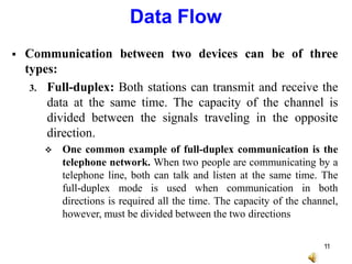  Communication between two devices can be of three
types:
3. Full-duplex: Both stations can transmit and receive the
data at the same time. The capacity of the channel is
divided between the signals traveling in the opposite
direction.
 One common example of full-duplex communication is the
telephone network. When two people are communicating by a
telephone line, both can talk and listen at the same time. The
full-duplex mode is used when communication in both
directions is required all the time. The capacity of the channel,
however, must be divided between the two directions
Data Flow
11
 