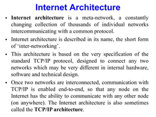 Internet Architecture
 Internet architecture is a meta-network, a constantly
changing collection of thousands of individual networks
intercommunicating with a common protocol.
 Internet architecture is described in its name, the short form
of ‘inter-networking’.
 This architecture is based on the very specification of the
standard TCP/IP protocol, designed to connect any two
networks which may be very different in internal hardware,
software and technical design.
 Once two networks are interconnected, communication with
TCP/IP is enabled end-to-end, so that any node on the
Internet has the ability to communicate with any other node
(on anywhere). The Internet architecture is also sometimes
called the TCP/IP architecture.
 