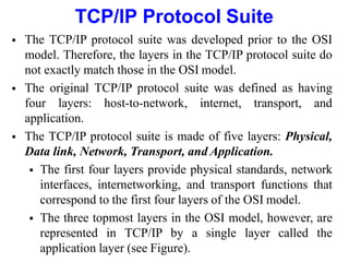 TCP/IP Protocol Suite
 The TCP/IP protocol suite was developed prior to the OSI
model. Therefore, the layers in the TCP/IP protocol suite do
not exactly match those in the OSI model.
 The original TCP/IP protocol suite was defined as having
four layers: host-to-network, internet, transport, and
application.
 The TCP/IP protocol suite is made of five layers: Physical,
Data link, Network, Transport, and Application.
 The first four layers provide physical standards, network
interfaces, internetworking, and transport functions that
correspond to the first four layers of the OSI model.
 The three topmost layers in the OSI model, however, are
represented in TCP/IP by a single layer called the
application layer (see Figure).
 