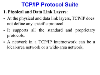 TCP/IP Protocol Suite
1. Physical and Data Link Layers:
 At the physical and data link layers, TCP/IP does
not define any specific protocol.
 It supports all the standard and proprietary
protocols.
 A network in a TCP/IP internetwork can be a
local-area network or a wide-area network.
 