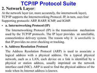 TCP/IP Protocol Suite
2. Network Layer:
At the network layer (or, more accurately, the internetwork layer),
TCP/IP supports the Internetworking Protocol. IP, in turn, uses four
Supporting protocols: ARP, RARP, ICMP, and IGMP.
 a. Internetworking Protocol (IP)
The Internetworking Protocol (IP) is the transmission mechanism
used by the TCP/IP protocols. The IP layer provides an unreliable,
connectionless delivery system. The reason why it is unreliable is
that IP provides no error checking or tracking.
 b. Address Resolution Protocol
The Address Resolution Protocol (ARP) is used to associate a
logical address with a physical address. On a typical physical
network, such as a LAN, each device on a link is identified by a
physical or station address, usually imprinted on the network
interface card (NIC). ARP is used to find the physical address of the
node when its Internet address is known.
 