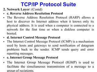TCP/IP Protocol Suite
2. Network Layer: (Contd)
 c. Reverse Address Resolution Protocol
 The Reverse Address Resolution Protocol (RARP) allows a
host to discover its Internet address when it knows only its
physical address. It is used when a computer is connected to a
network for the first time or when a diskless computer is
booted.
 d. Internet Control Message Protocol
 The Internet Control Message Protocol (ICMP) is a mechanism
used by hosts and gateways to send notification of datagram
problems back to the sender. ICMP sends query and error
reporting messages.
 e. Internet Group Message Protocol
 The Internet Group Message Protocol (IGMP) is used to
facilitate the simultaneous transmission of a message to a
group of recipients.
 