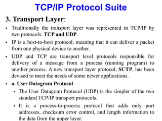 TCP/IP Protocol Suite
3. Transport Layer:
 Traditionally the transport layer was represented in TCP/IP by
two protocols: TCP and UDP.
 IP is a host-to-host protocol, meaning that it can deliver a packet
from one physical device to another.
 UDP and TCP are transport level protocols responsible for
delivery of a message from a process (running program) to
another process. A new transport layer protocol, SCTP, has been
devised to meet the needs of some newer applications.
 a. User Datagram Protocol
 The User Datagram Protocol (UDP) is the simpler of the two
standard TCP/IP transport protocols.
 It is a process-to-process protocol that adds only port
addresses, checksum error control, and length information to
the data from the upper layer.
 