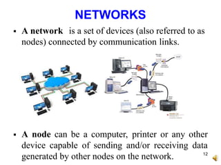 NETWORKS
 A network is a set of devices (also referred to as
nodes) connected by communication links.
 A node can be a computer, printer or any other
device capable of sending and/or receiving data
generated by other nodes on the network. 12
 