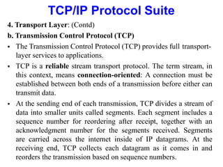 TCP/IP Protocol Suite
4. Transport Layer: (Contd)
b. Transmission Control Protocol (TCP)
 The Transmission Control Protocol (TCP) provides full transport-
layer services to applications.
 TCP is a reliable stream transport protocol. The term stream, in
this context, means connection-oriented: A connection must be
established between both ends of a transmission before either can
transmit data.
 At the sending end of each transmission, TCP divides a stream of
data into smaller units called segments. Each segment includes a
sequence number for reordering after receipt, together with an
acknowledgment number for the segments received. Segments
are carried across the internet inside of IP datagrams. At the
receiving end, TCP collects each datagram as it comes in and
reorders the transmission based on sequence numbers.
 
