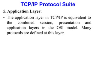 TCP/IP Protocol Suite
5. Application Layer:
 The application layer in TCP/IP is equivalent to
application layers in the OSI model.
the combined session, presentation and
Many
protocols are defined at this layer.
 