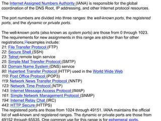 The Internet Assigned Numbers Authority (IANA) is responsible for the global
coordination of the DNS Root, IP addressing, and other Internet protocol resources.
The port numbers are divided into three ranges: the well-known ports, the registered
ports, and the dynamic or private ports.
The well-known ports (also known as system ports) are those from 0 through 1023.
The requirements for new assignments in this range are stricter than for other
registrations,[2]examples include:
21: File Transfer Protocol (FTP)
22: Secure Shell (SSH)
23: Telnet remote login service
25: Simple Mail Transfer Protocol (SMTP)
53: Domain Name System (DNS) service
80: Hypertext Transfer Protocol (HTTP) used in the World Wide Web
110: Post Office Protocol (POP3)
119: Network News Transfer Protocol (NNTP)
123: Network Time Protocol (NTP)
143: Internet Message Access Protocol (IMAP)
161: Simple Network Management Protocol (SNMP)
194: Internet Relay Chat (IRC)
443: HTTP Secure (HTTPS)
The registered ports are those from 1024 through 49151. IANA maintains the official
list of well-known and registered ranges. The dynamic or private ports are those from
 