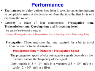 Performance
 The Latency or delay defines how long it takes for an entire message
to completely arrive at the destination from the time the first bit is sent
out from the source.
 Latency is made of four components: Propagation time,
Transmission time, Queuing time and Processing delay.
We can define the total latency as
Latency=Propagation time + Transmission time + Queuing time + Processing delay
Propagation Time: measures the time required for a bit to travel
from the source to the destination.
Propagation time = Distance / Propagation Speed
The propagation speed of electromagnetic signals depends on the
medium and on the frequency of the signal.
Light travels at 3 × 108 m/s in a vacuum; 2.3 × 108 m/s in a
cable; 2 × 108 m/s in a fiber.
 