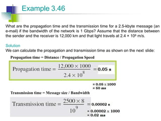 What are the propagation time and the transmission time for a 2.5-kbyte message (an
e-mail) if the bandwidth of the network is 1 Gbps? Assume that the distance between
the sender and the receiver is 12,000 km and that light travels at 2.4 × 108 m/s.
Solution
We can calculate the propagation and transmission time as shown on the next slide:
Propagation time = Distance / Propagation Speed
Example 3.46
Transmission time = Message size / Bandwidth
 