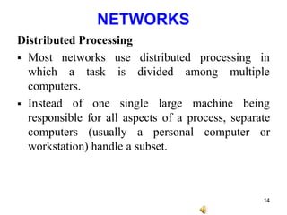 NETWORKS
Distributed Processing
 Most networks processing in
use distributed
is divided
which a task among multiple
computers.
 Instead of one single large machine being
responsible for all aspects of a process, separate
computers (usually a personal computer or
workstation) handle a subset.
14
 