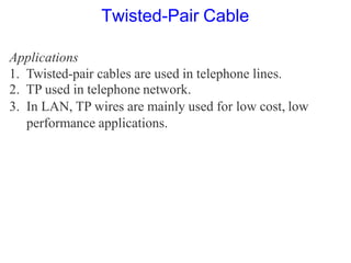 Applications
1. Twisted-pair cables are used in telephone lines.
2. TP used in telephone network.
3. In LAN, TP wires are mainly used for low cost, low
performance applications.
Twisted-Pair Cable
 
