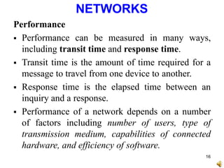 NETWORKS
Performance
 Performance can be measured in many ways,
including transit time and response time.
 Transit time is the amount of time required for a
message to travel from one device to another.
 Response time is the elapsed time between an
inquiry and a response.
 Performance of a network depends on a number
of factors including number of users, type of
transmission medium, capabilities of connected
hardware, and efficiency of software.
16
 